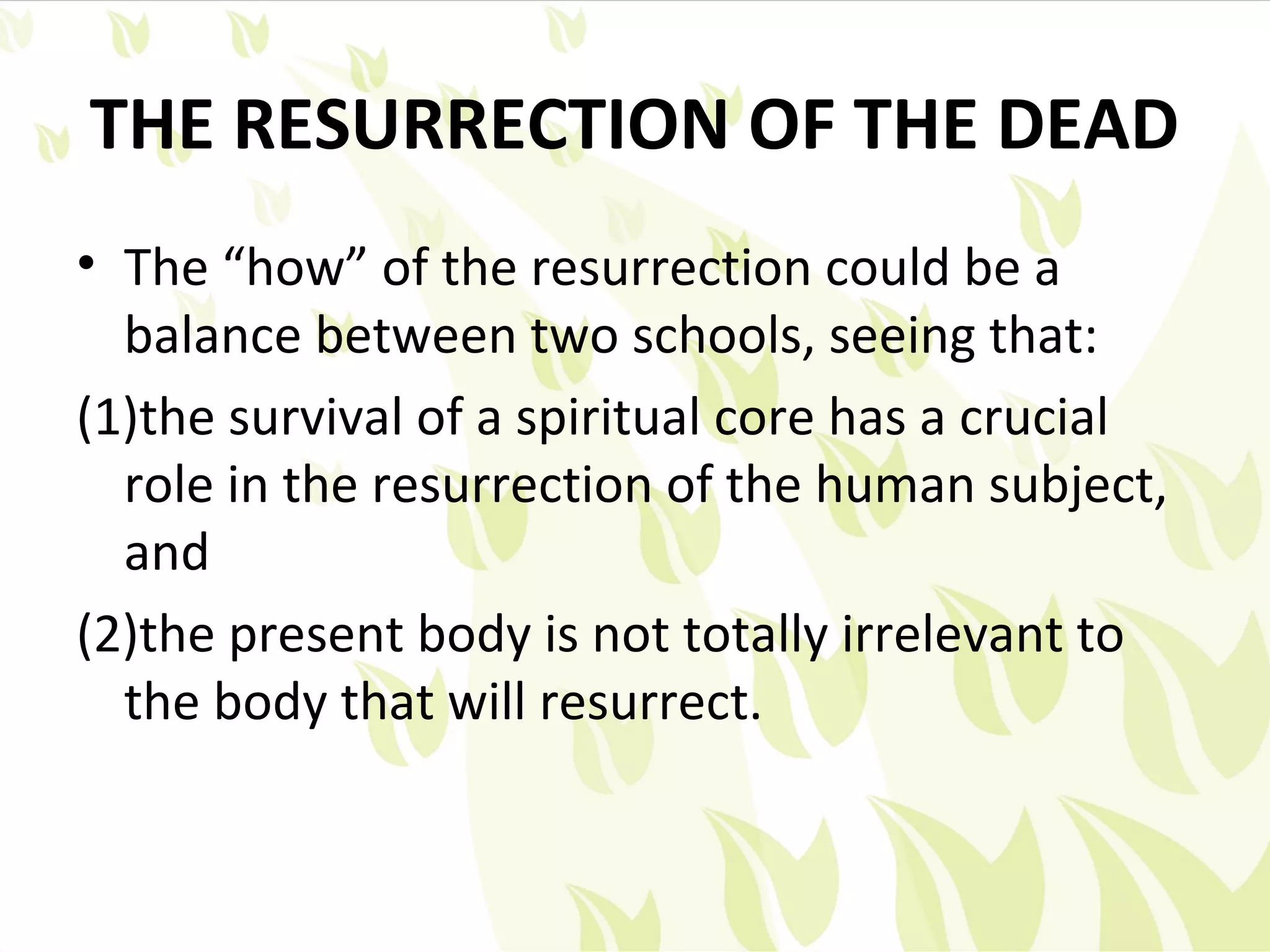 THE RESURRECTION OF THE DEAD
• The “how” of the resurrection could be a
  balance between two schools, seeing that:
(1)the survival of a spiritual core has a crucial
  role in the resurrection of the human subject,
  and
(2)the present body is not totally irrelevant to
  the body that will resurrect.
 