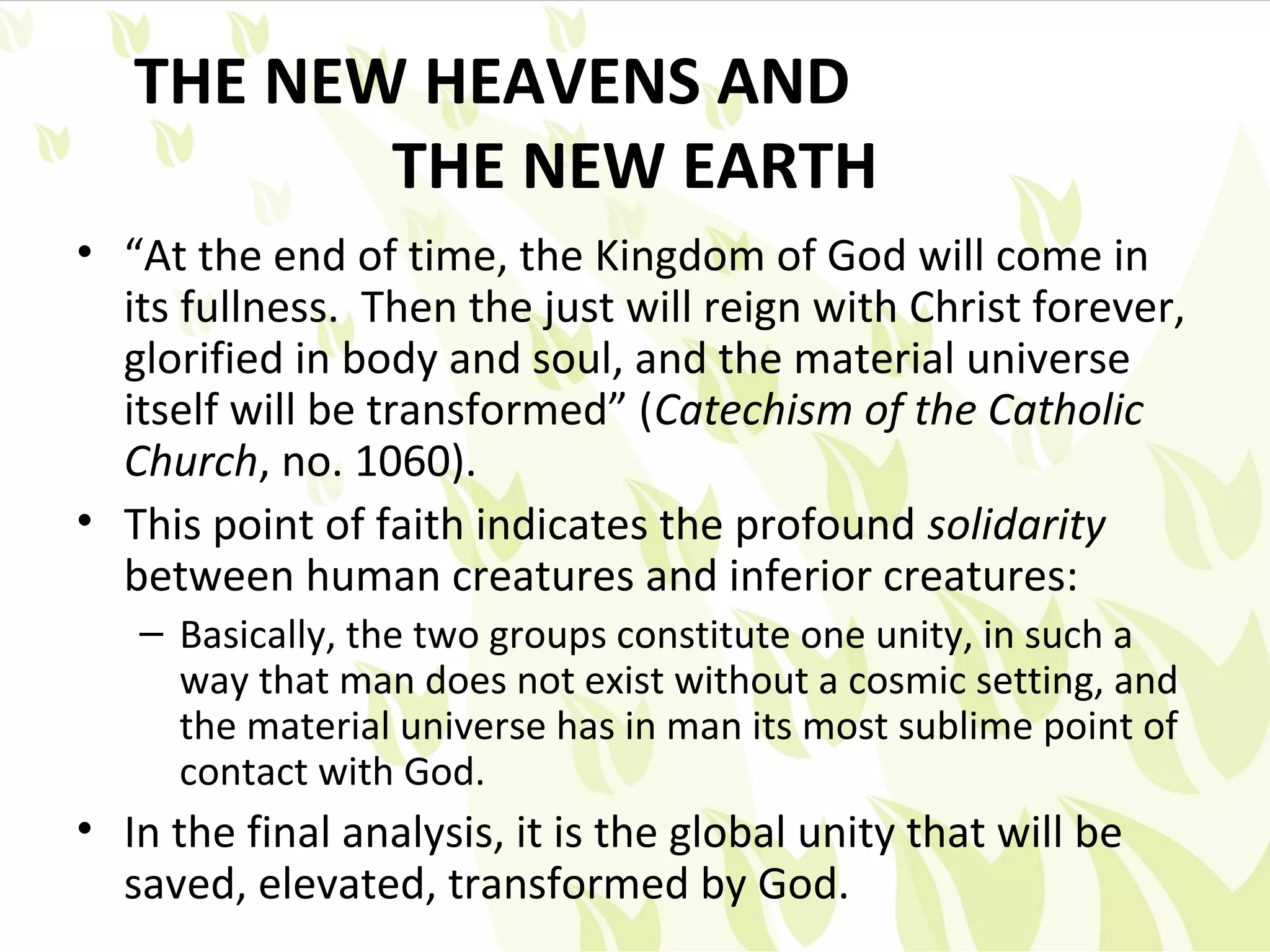THE NEW HEAVENS AND
          THE NEW EARTH
• “At the end of time, the Kingdom of God will come in
  its fullness. Then the just will reign with Christ forever,
  glorified in body and soul, and the material universe
  itself will be transformed” (Catechism of the Catholic
  Church, no. 1060).
• This point of faith indicates the profound solidarity
  between human creatures and inferior creatures:
   – Basically, the two groups constitute one unity, in such a
     way that man does not exist without a cosmic setting, and
     the material universe has in man its most sublime point of
     contact with God.
• In the final analysis, it is the global unity that will be
  saved, elevated, transformed by God.
 