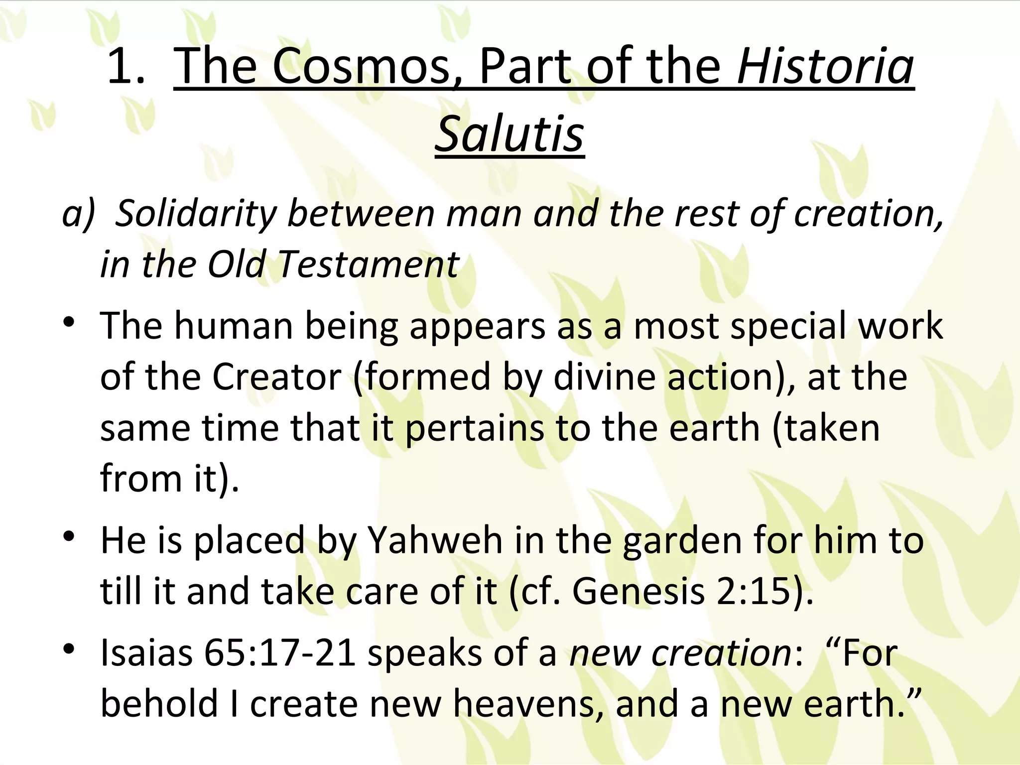 1. The Cosmos, Part of the Historia
              Salutis
a) Solidarity between man and the rest of creation,
  in the Old Testament
• The human being appears as a most special work
  of the Creator (formed by divine action), at the
  same time that it pertains to the earth (taken
  from it).
• He is placed by Yahweh in the garden for him to
  till it and take care of it (cf. Genesis 2:15).
• Isaias 65:17-21 speaks of a new creation: “For
  behold I create new heavens, and a new earth.”
 