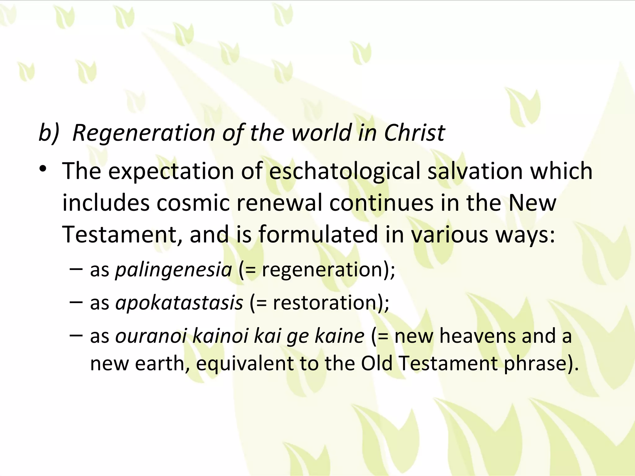 b) Regeneration of the world in Christ
• The expectation of eschatological salvation which
  includes cosmic renewal continues in the New
  Testament, and is formulated in various ways:
  – as palingenesia (= regeneration);
  – as apokatastasis (= restoration);
  – as ouranoi kainoi kai ge kaine (= new heavens and a
    new earth, equivalent to the Old Testament phrase).
 