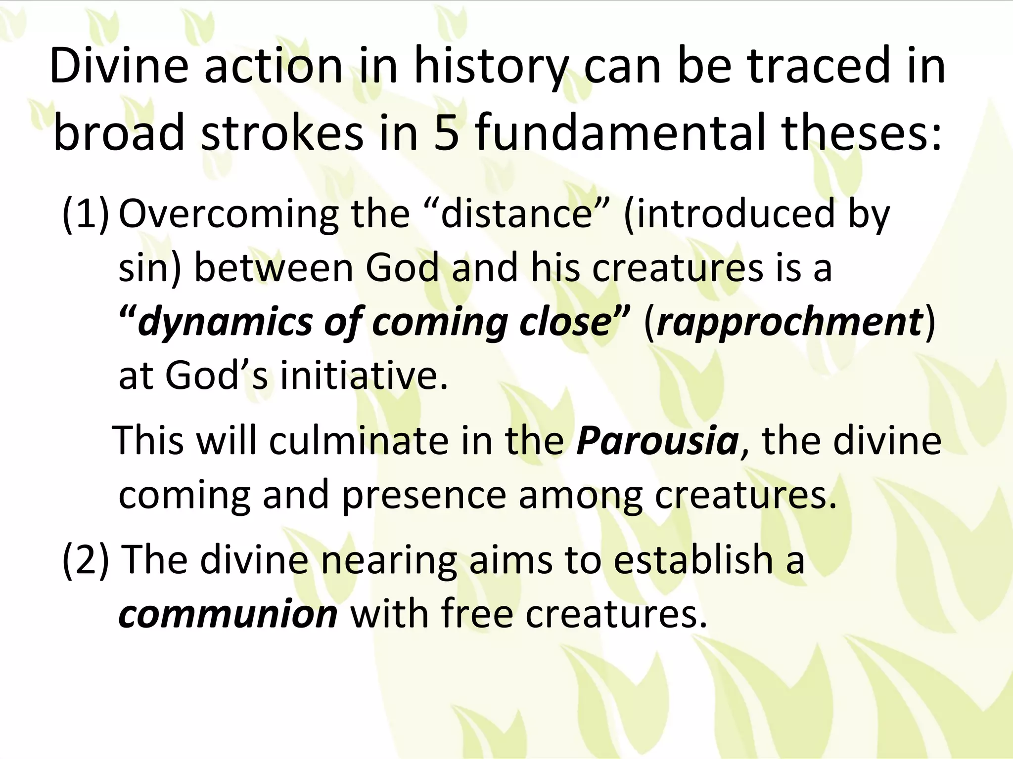 Divine action in history can be traced in
broad strokes in 5 fundamental theses:
(1) Overcoming the “distance” (introduced by
    sin) between God and his creatures is a
    “dynamics of coming close” (rapprochment)
    at God’s initiative.
   This will culminate in the Parousia, the divine
    coming and presence among creatures.
(2) The divine nearing aims to establish a
    communion with free creatures.
 