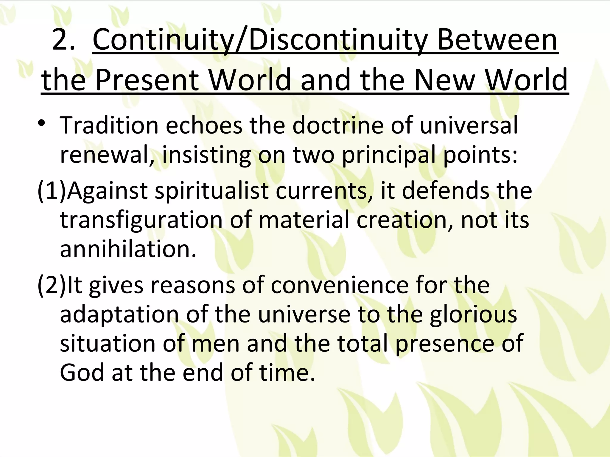 2. Continuity/Discontinuity Between
the Present World and the New World
• Tradition echoes the doctrine of universal
  renewal, insisting on two principal points:
(1)Against spiritualist currents, it defends the
  transfiguration of material creation, not its
  annihilation.
(2)It gives reasons of convenience for the
  adaptation of the universe to the glorious
  situation of men and the total presence of
  God at the end of time.
 