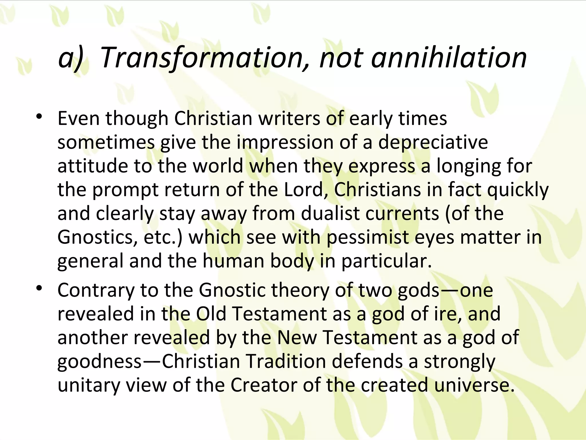 a) Transformation, not annihilation
• Even though Christian writers of early times
  sometimes give the impression of a depreciative
  attitude to the world when they express a longing for
  the prompt return of the Lord, Christians in fact quickly
  and clearly stay away from dualist currents (of the
  Gnostics, etc.) which see with pessimist eyes matter in
  general and the human body in particular.
• Contrary to the Gnostic theory of two gods—one
  revealed in the Old Testament as a god of ire, and
  another revealed by the New Testament as a god of
  goodness—Christian Tradition defends a strongly
  unitary view of the Creator of the created universe.
 