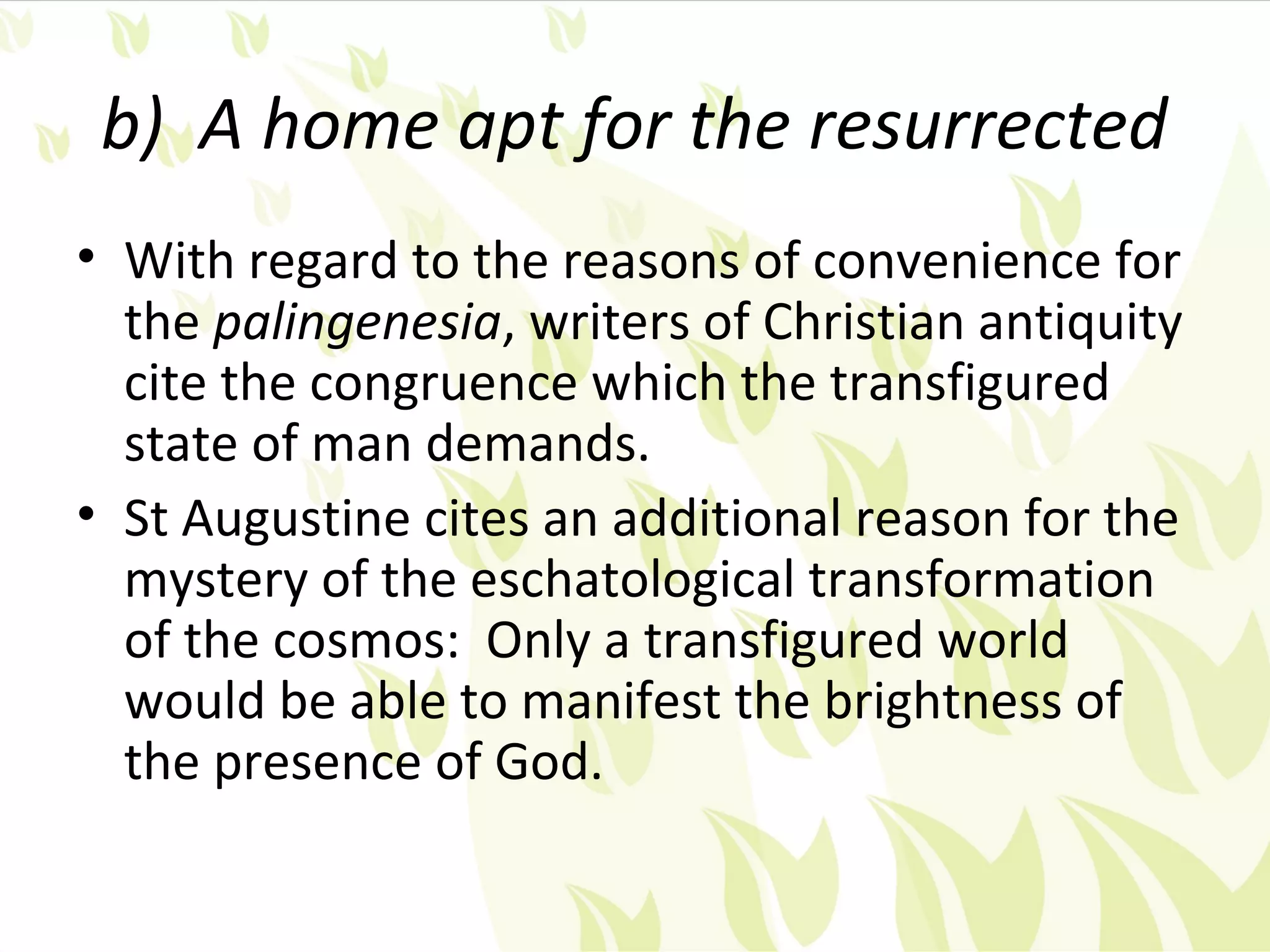 b) A home apt for the resurrected
• With regard to the reasons of convenience for
  the palingenesia, writers of Christian antiquity
  cite the congruence which the transfigured
  state of man demands.
• St Augustine cites an additional reason for the
  mystery of the eschatological transformation
  of the cosmos: Only a transfigured world
  would be able to manifest the brightness of
  the presence of God.
 
