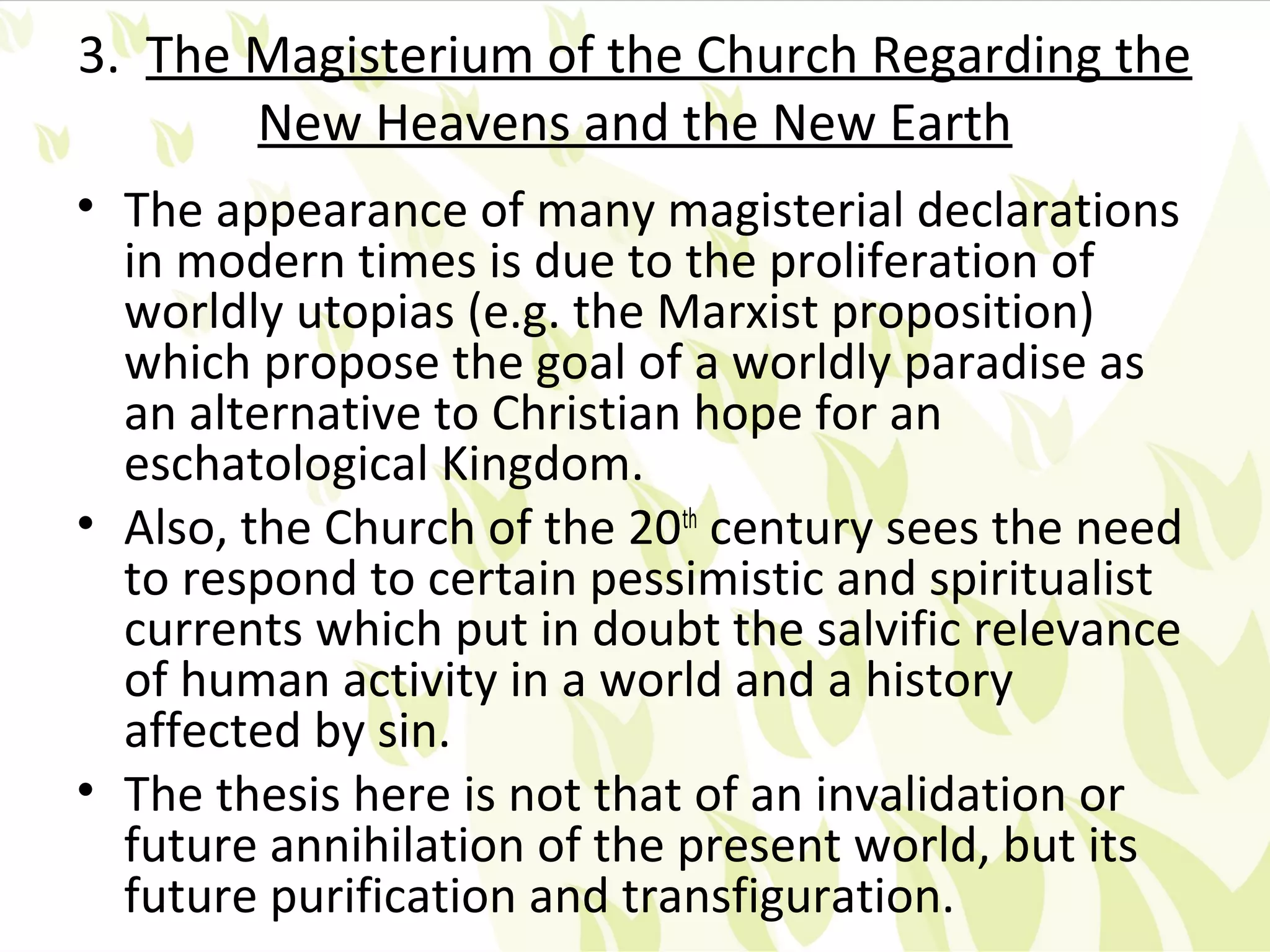 3. The Magisterium of the Church Regarding the
       New Heavens and the New Earth
• The appearance of many magisterial declarations
  in modern times is due to the proliferation of
  worldly utopias (e.g. the Marxist proposition)
  which propose the goal of a worldly paradise as
  an alternative to Christian hope for an
  eschatological Kingdom.
• Also, the Church of the 20th century sees the need
  to respond to certain pessimistic and spiritualist
  currents which put in doubt the salvific relevance
  of human activity in a world and a history
  affected by sin.
• The thesis here is not that of an invalidation or
  future annihilation of the present world, but its
  future purification and transfiguration.
 