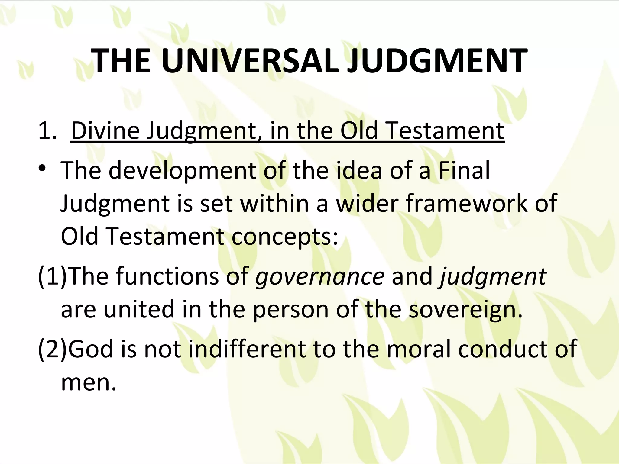 THE UNIVERSAL JUDGMENT
1. Divine Judgment, in the Old Testament
• The development of the idea of a Final
  Judgment is set within a wider framework of
  Old Testament concepts:
(1)The functions of governance and judgment
  are united in the person of the sovereign.
(2)God is not indifferent to the moral conduct of
  men.
 