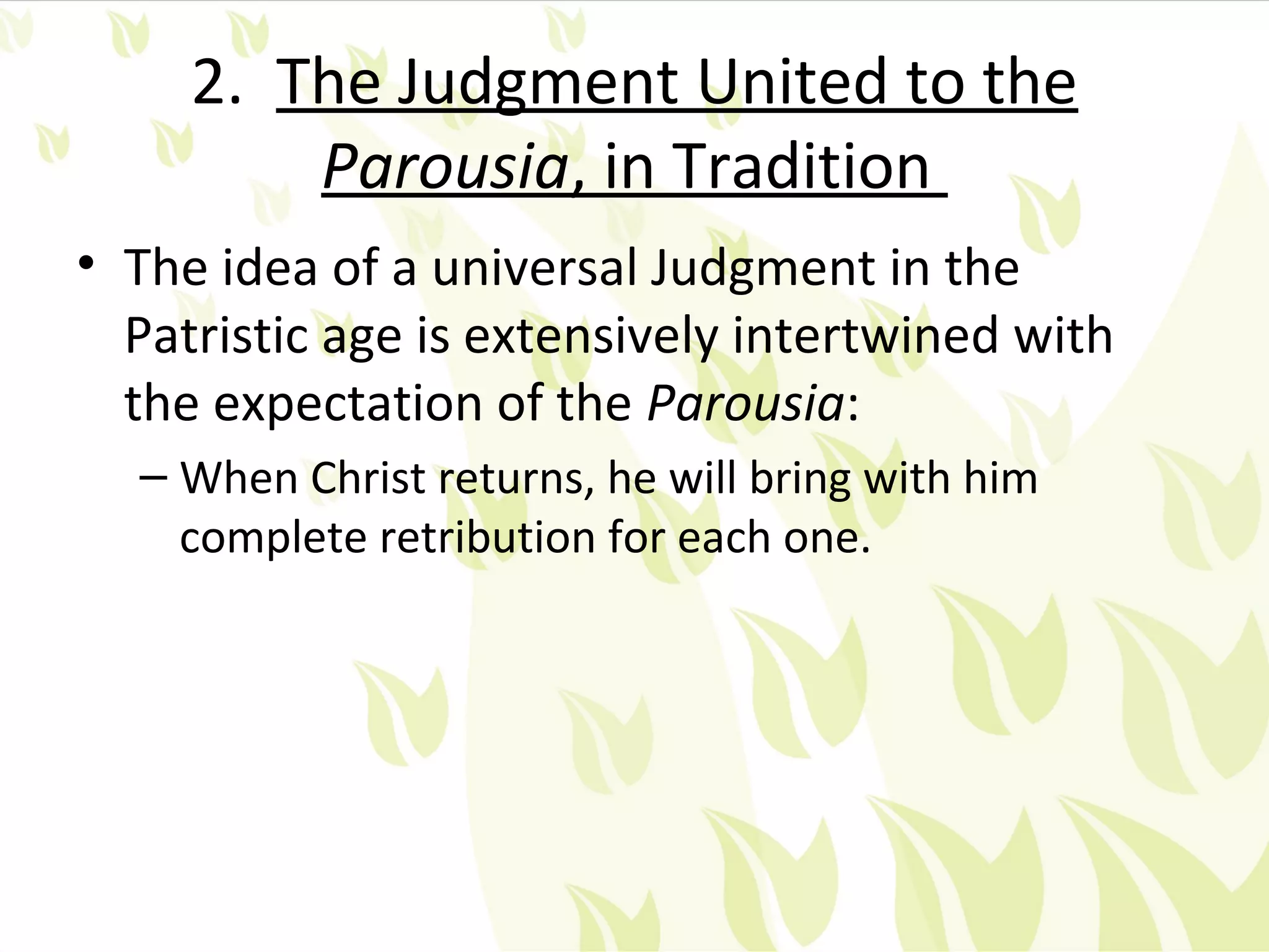 2. The Judgment United to the
         Parousia, in Tradition
• The idea of a universal Judgment in the
  Patristic age is extensively intertwined with
  the expectation of the Parousia:
  – When Christ returns, he will bring with him
    complete retribution for each one.
 