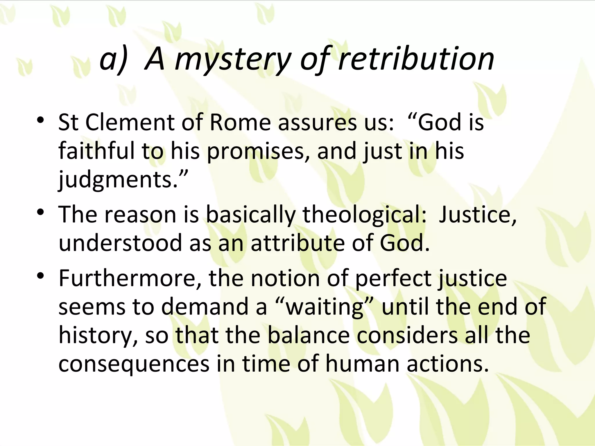 a) A mystery of retribution
• St Clement of Rome assures us: “God is
  faithful to his promises, and just in his
  judgments.”
• The reason is basically theological: Justice,
  understood as an attribute of God.
• Furthermore, the notion of perfect justice
  seems to demand a “waiting” until the end of
  history, so that the balance considers all the
  consequences in time of human actions.
 