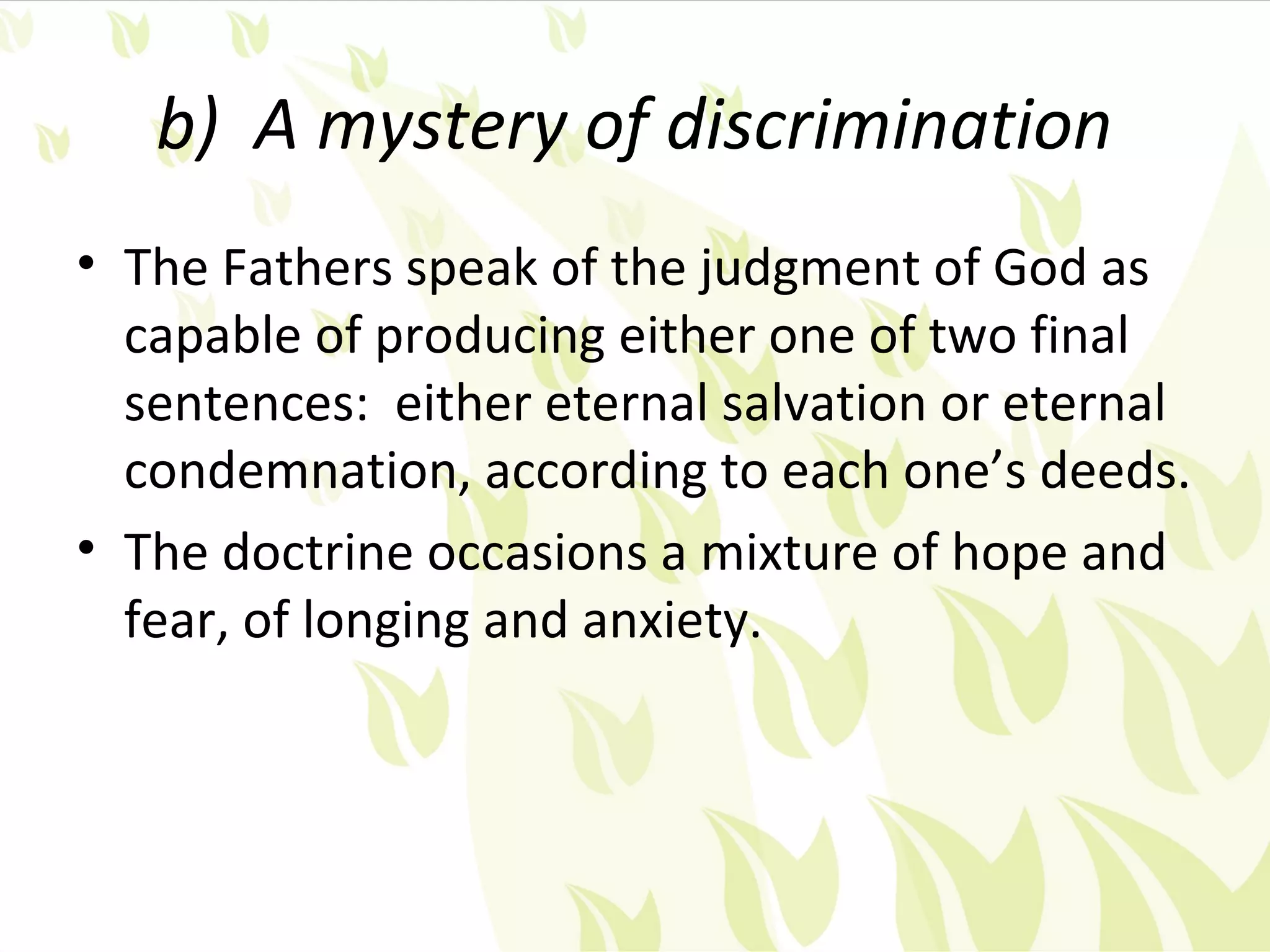 b) A mystery of discrimination
• The Fathers speak of the judgment of God as
  capable of producing either one of two final
  sentences: either eternal salvation or eternal
  condemnation, according to each one’s deeds.
• The doctrine occasions a mixture of hope and
  fear, of longing and anxiety.
 