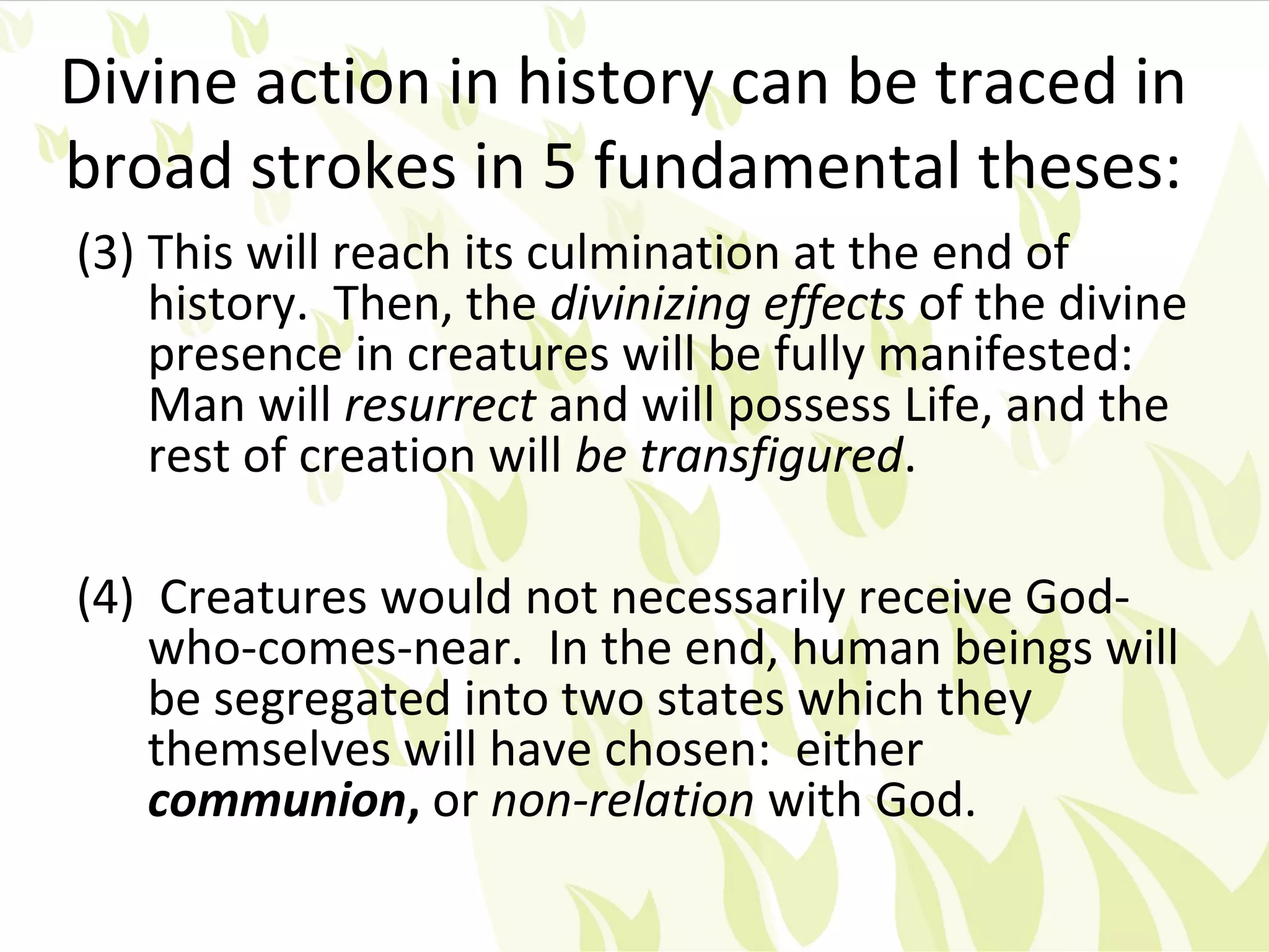 Divine action in history can be traced in
broad strokes in 5 fundamental theses:
(3) This will reach its culmination at the end of
    history. Then, the divinizing effects of the divine
    presence in creatures will be fully manifested:
    Man will resurrect and will possess Life, and the
    rest of creation will be transfigured.

(4) Creatures would not necessarily receive God-
    who-comes-near. In the end, human beings will
    be segregated into two states which they
    themselves will have chosen: either
    communion, or non-relation with God.
 