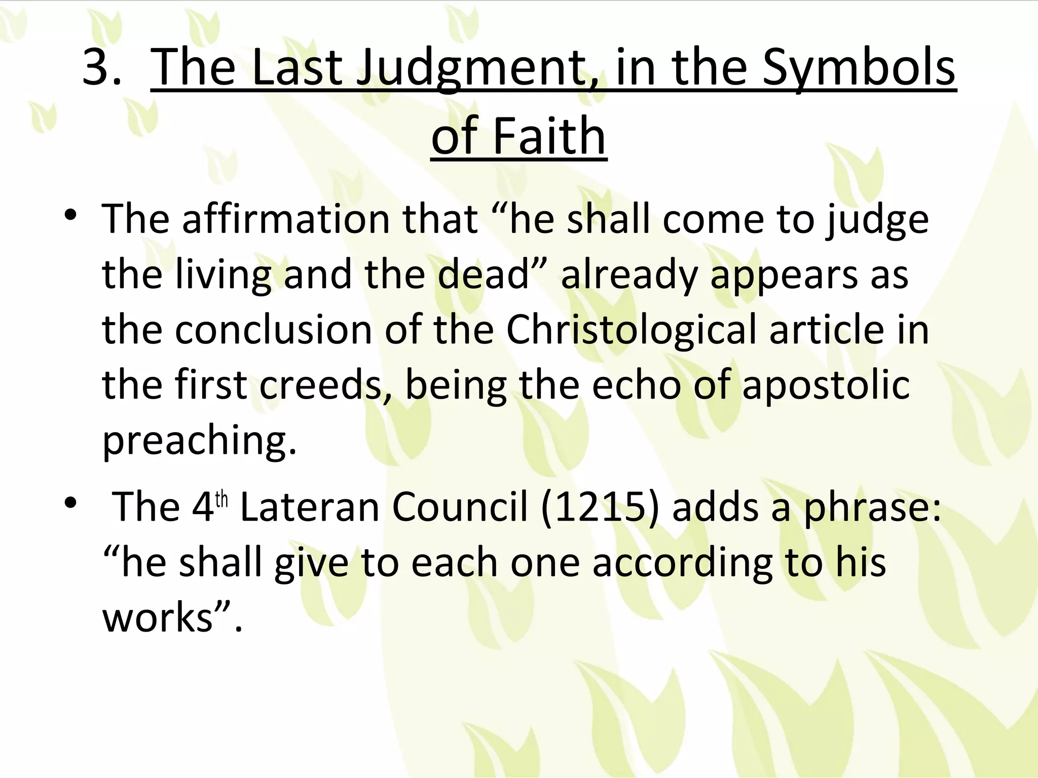 3. The Last Judgment, in the Symbols
                of Faith
• The affirmation that “he shall come to judge
  the living and the dead” already appears as
  the conclusion of the Christological article in
  the first creeds, being the echo of apostolic
  preaching.
• The 4th Lateran Council (1215) adds a phrase:
  “he shall give to each one according to his
  works”.
 