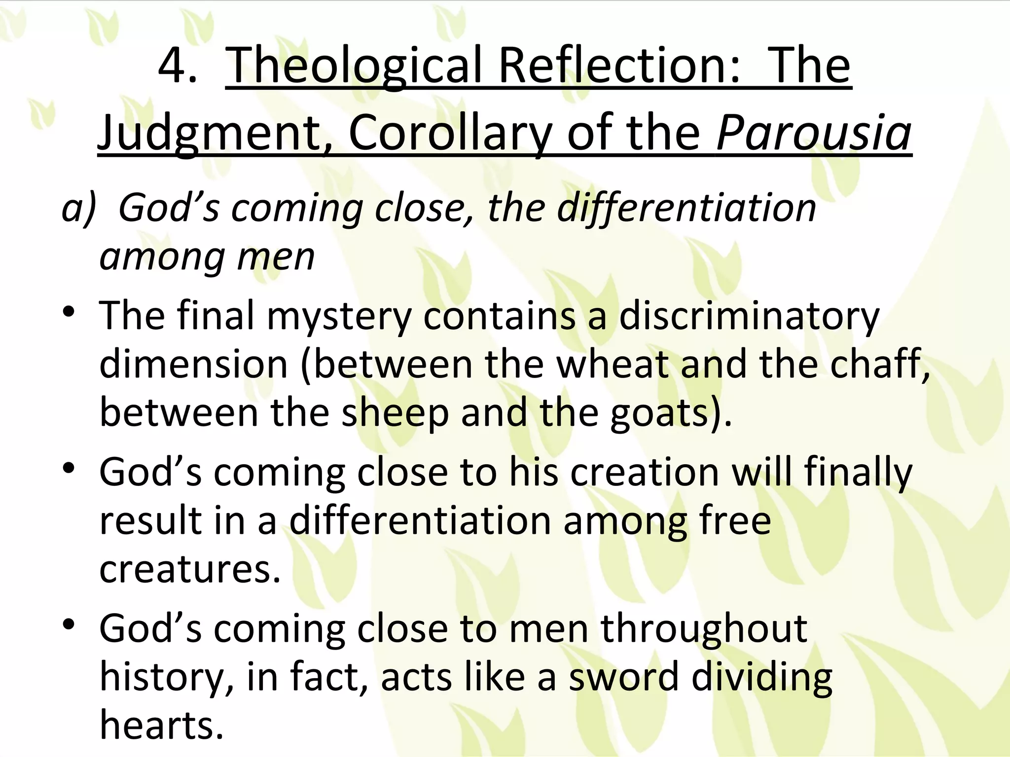 4. Theological Reflection: The
  Judgment, Corollary of the Parousia
a) God’s coming close, the differentiation
  among men
• The final mystery contains a discriminatory
  dimension (between the wheat and the chaff,
  between the sheep and the goats).
• God’s coming close to his creation will finally
  result in a differentiation among free
  creatures.
• God’s coming close to men throughout
  history, in fact, acts like a sword dividing
  hearts.
 