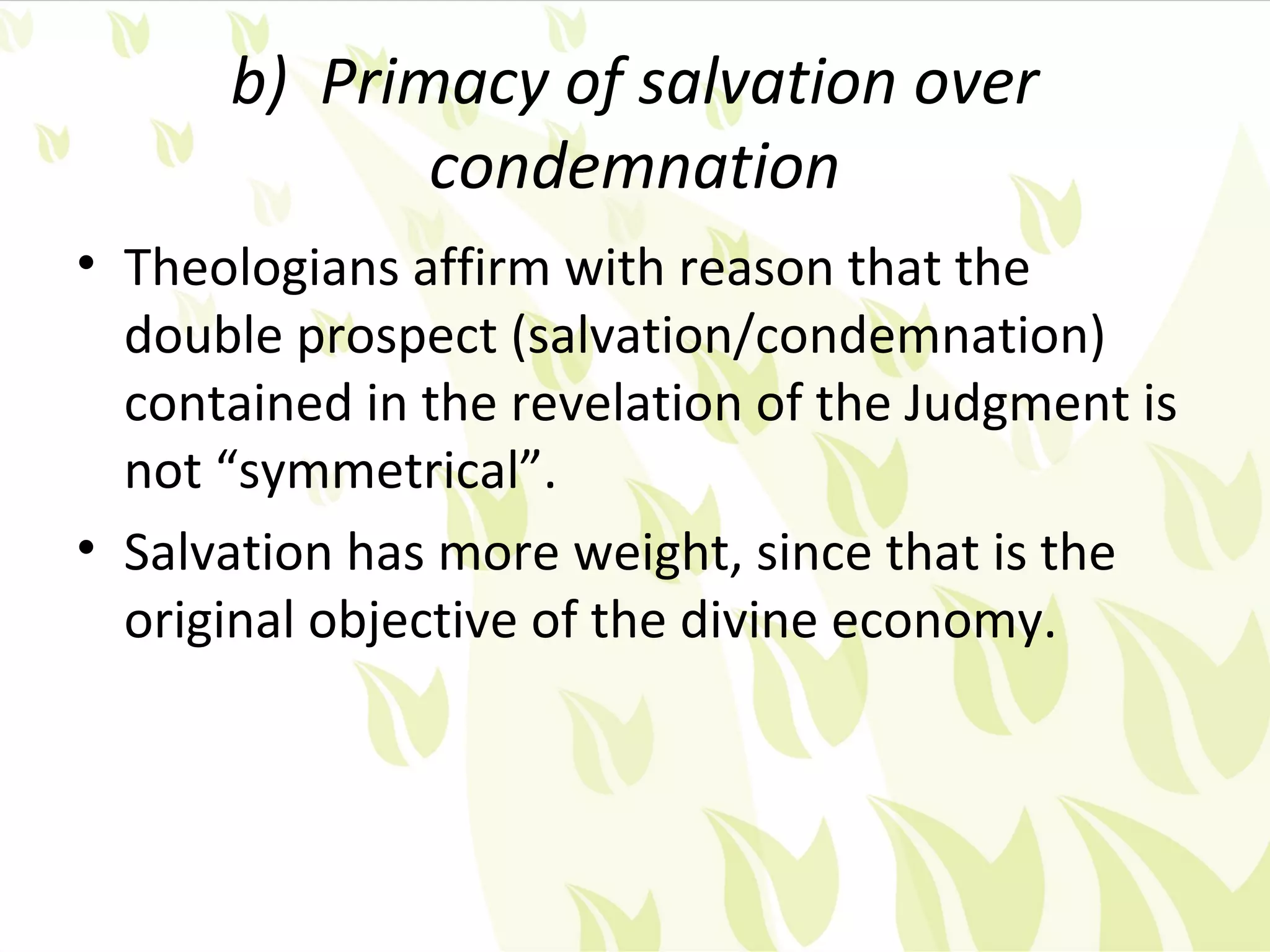 b) Primacy of salvation over
             condemnation
• Theologians affirm with reason that the
  double prospect (salvation/condemnation)
  contained in the revelation of the Judgment is
  not “symmetrical”.
• Salvation has more weight, since that is the
  original objective of the divine economy.
 