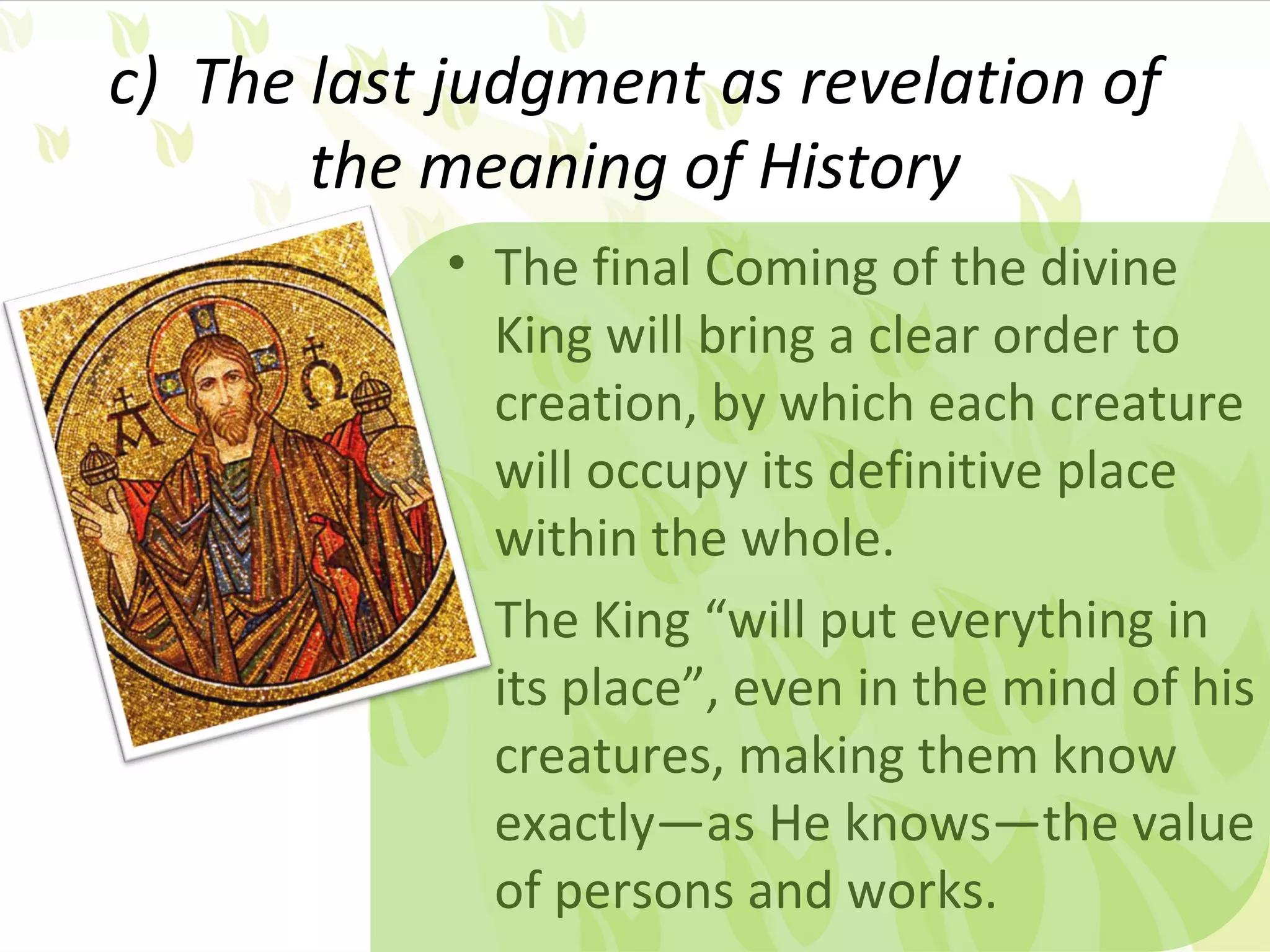 c) The last judgment as revelation of
       the meaning of History
           • The final Coming of the divine
             King will bring a clear order to
             creation, by which each creature
             will occupy its definitive place
             within the whole.
           • The King “will put everything in
             its place”, even in the mind of his
             creatures, making them know
             exactly—as He knows—the value
             of persons and works.
 