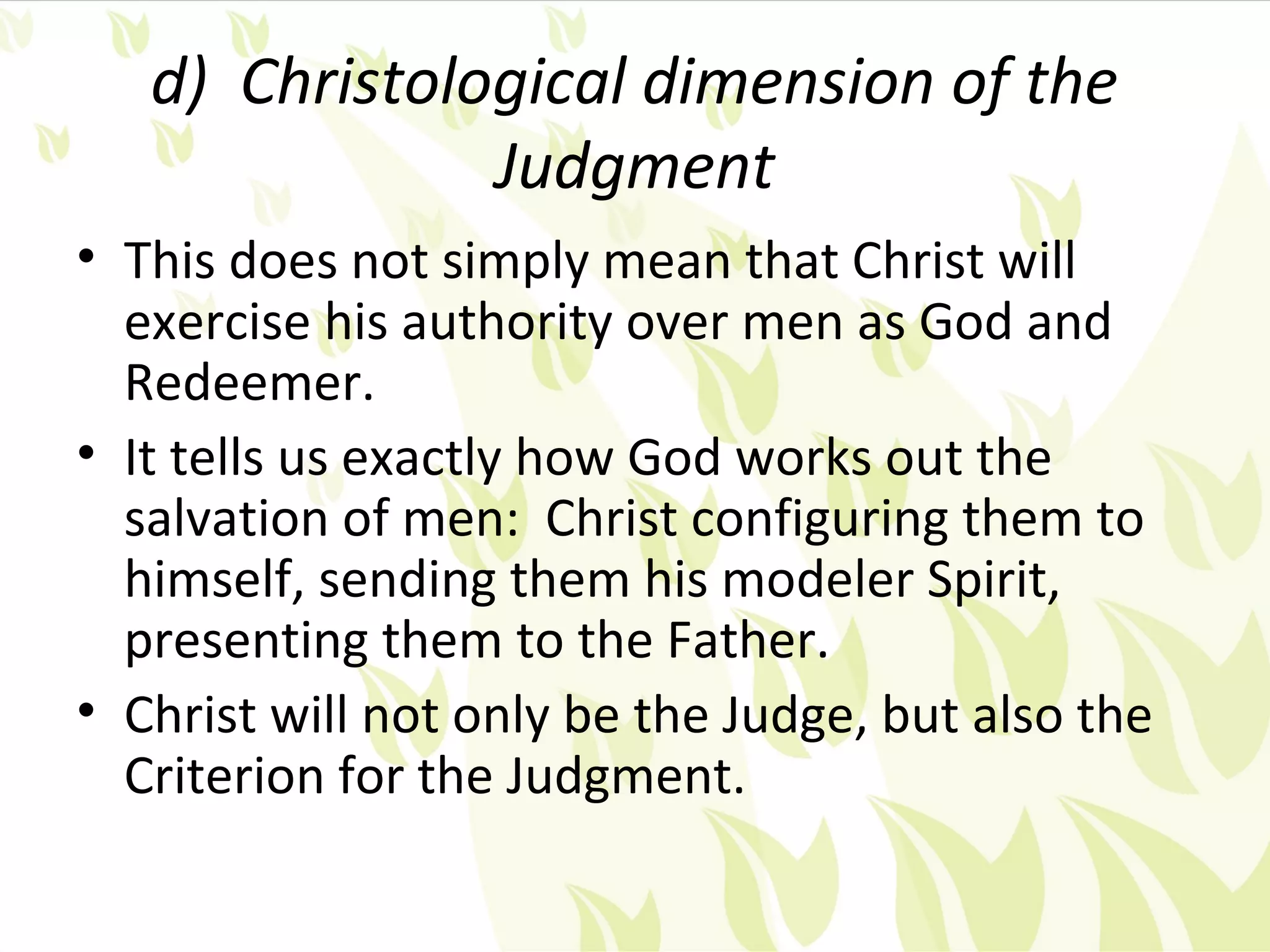 d) Christological dimension of the
               Judgment
• This does not simply mean that Christ will
  exercise his authority over men as God and
  Redeemer.
• It tells us exactly how God works out the
  salvation of men: Christ configuring them to
  himself, sending them his modeler Spirit,
  presenting them to the Father.
• Christ will not only be the Judge, but also the
  Criterion for the Judgment.
 