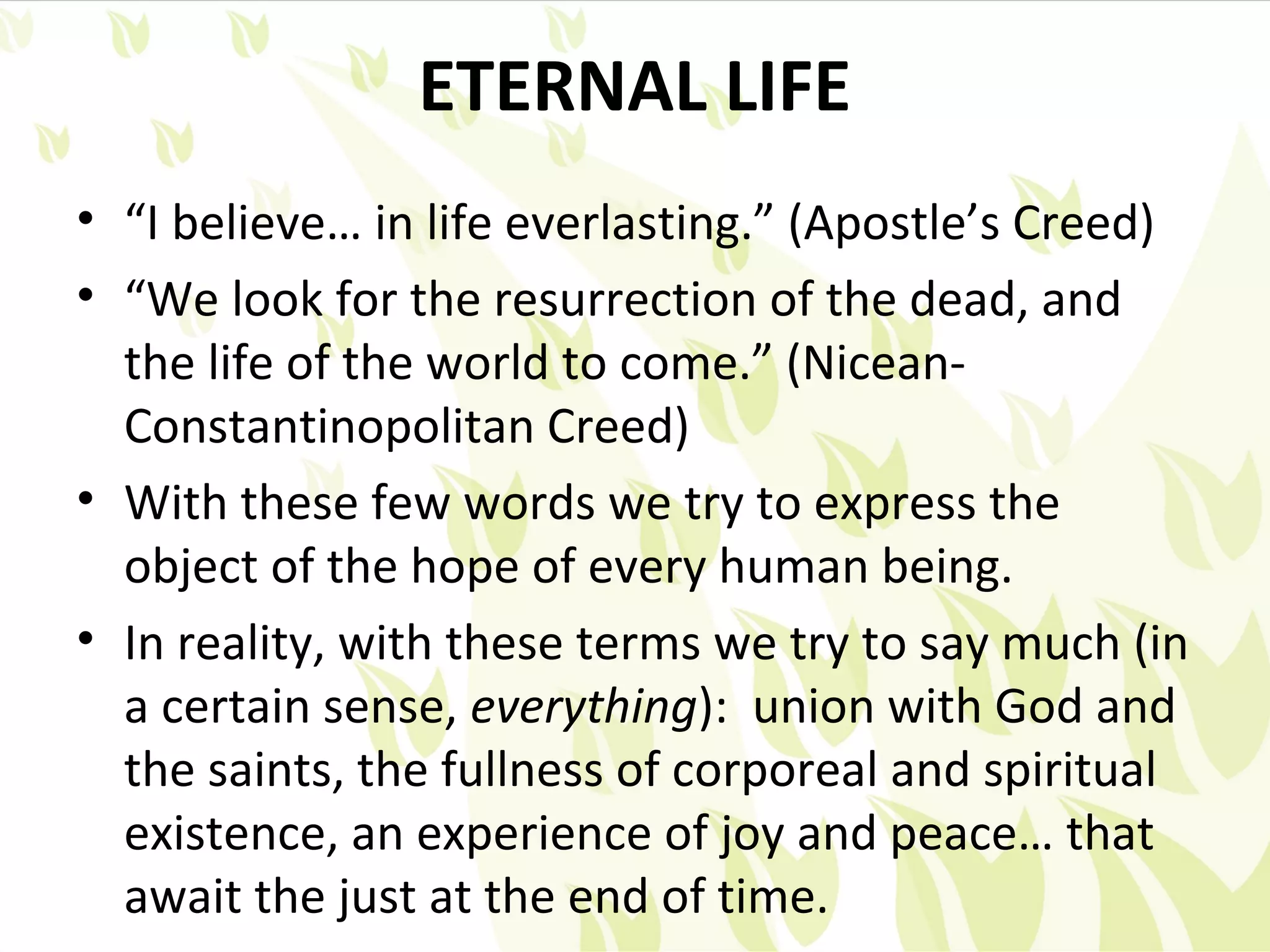 ETERNAL LIFE
• “I believe… in life everlasting.” (Apostle’s Creed)
• “We look for the resurrection of the dead, and
  the life of the world to come.” (Nicean-
  Constantinopolitan Creed)
• With these few words we try to express the
  object of the hope of every human being.
• In reality, with these terms we try to say much (in
  a certain sense, everything): union with God and
  the saints, the fullness of corporeal and spiritual
  existence, an experience of joy and peace… that
  await the just at the end of time.
 