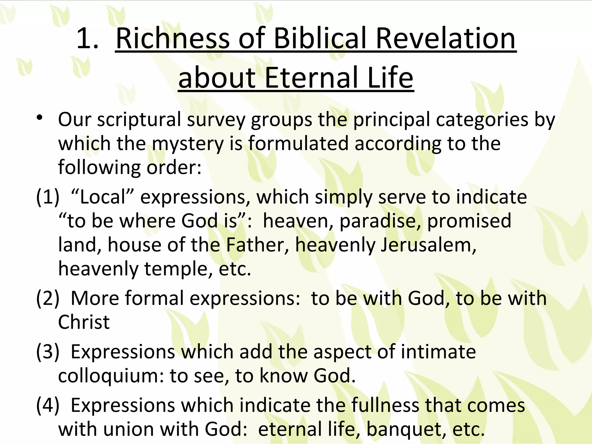 1. Richness of Biblical Revelation
           about Eternal Life
• Our scriptural survey groups the principal categories by
   which the mystery is formulated according to the
   following order:
(1) “Local” expressions, which simply serve to indicate
   “to be where God is”: heaven, paradise, promised
   land, house of the Father, heavenly Jerusalem,
   heavenly temple, etc.
(2) More formal expressions: to be with God, to be with
   Christ
(3) Expressions which add the aspect of intimate
   colloquium: to see, to know God.
(4) Expressions which indicate the fullness that comes
   with union with God: eternal life, banquet, etc.
 