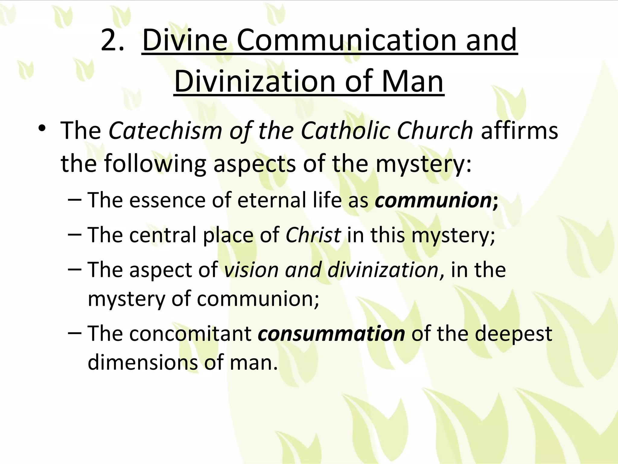 2. Divine Communication and
          Divinization of Man
• The Catechism of the Catholic Church affirms
  the following aspects of the mystery:
  – The essence of eternal life as communion;
  – The central place of Christ in this mystery;
  – The aspect of vision and divinization, in the
    mystery of communion;
  – The concomitant consummation of the deepest
    dimensions of man.
 