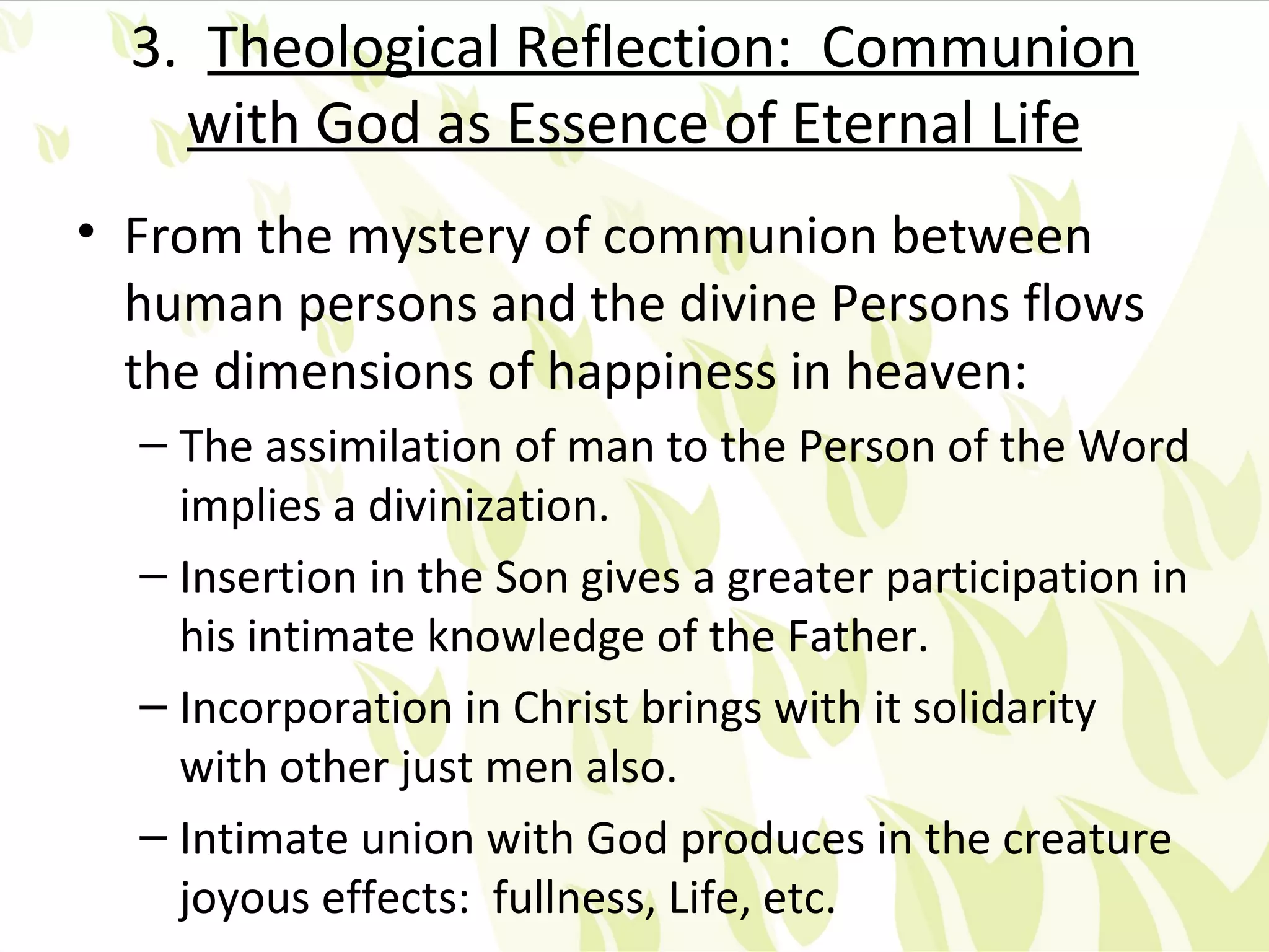 3. Theological Reflection: Communion
    with God as Essence of Eternal Life
• From the mystery of communion between
  human persons and the divine Persons flows
  the dimensions of happiness in heaven:
  – The assimilation of man to the Person of the Word
    implies a divinization.
  – Insertion in the Son gives a greater participation in
    his intimate knowledge of the Father.
  – Incorporation in Christ brings with it solidarity
    with other just men also.
  – Intimate union with God produces in the creature
    joyous effects: fullness, Life, etc.
 