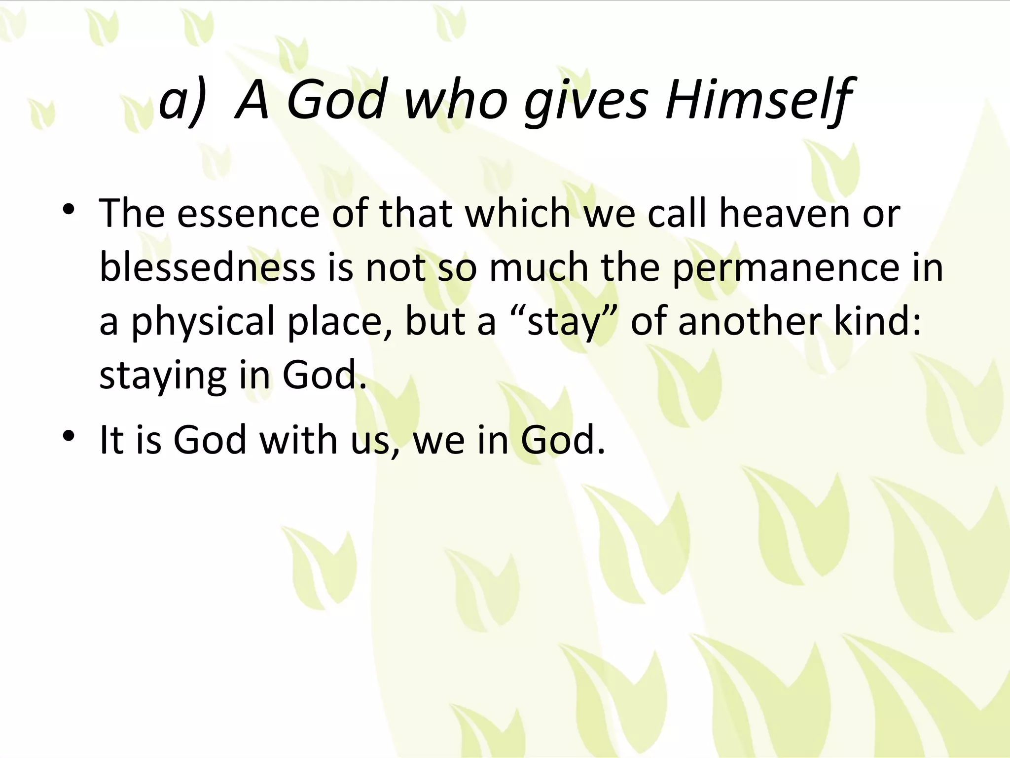 a) A God who gives Himself
• The essence of that which we call heaven or
  blessedness is not so much the permanence in
  a physical place, but a “stay” of another kind:
  staying in God.
• It is God with us, we in God.
 