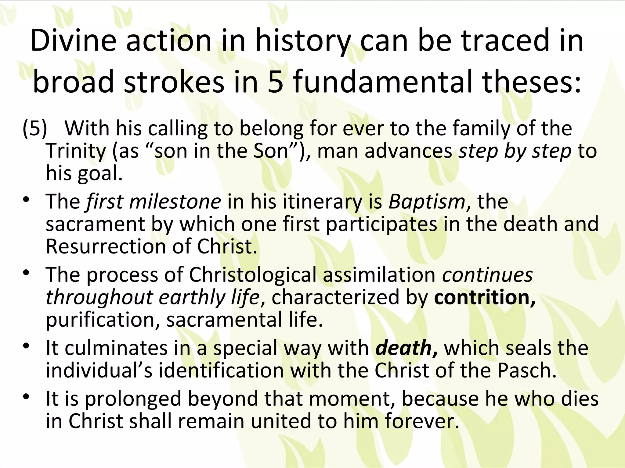 Divine action in history can be traced in
broad strokes in 5 fundamental theses:
(5) With his calling to belong for ever to the family of the
   Trinity (as “son in the Son”), man advances step by step to
   his goal.
• The first milestone in his itinerary is Baptism, the
   sacrament by which one first participates in the death and
   Resurrection of Christ.
• The process of Christological assimilation continues
   throughout earthly life, characterized by contrition,
   purification, sacramental life.
• It culminates in a special way with death, which seals the
   individual’s identification with the Christ of the Pasch.
• It is prolonged beyond that moment, because he who dies
   in Christ shall remain united to him forever.
 