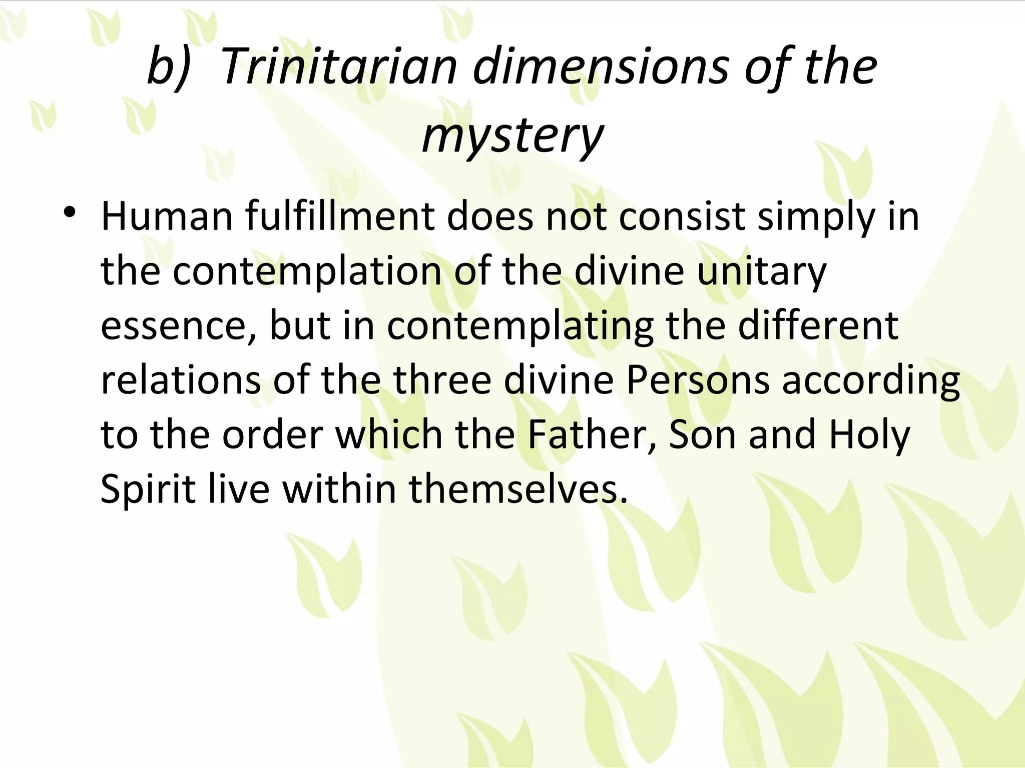 b) Trinitarian dimensions of the
                 mystery
• Human fulfillment does not consist simply in
  the contemplation of the divine unitary
  essence, but in contemplating the different
  relations of the three divine Persons according
  to the order which the Father, Son and Holy
  Spirit live within themselves.
 