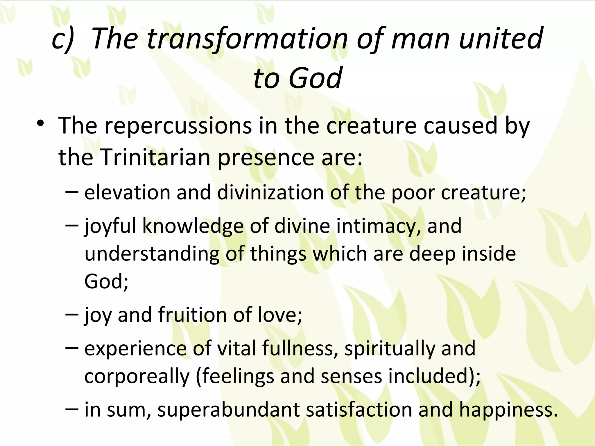 c) The transformation of man united
                to God
• The repercussions in the creature caused by
  the Trinitarian presence are:
  – elevation and divinization of the poor creature;
  – joyful knowledge of divine intimacy, and
    understanding of things which are deep inside
    God;
  – joy and fruition of love;
  – experience of vital fullness, spiritually and
    corporeally (feelings and senses included);
  – in sum, superabundant satisfaction and happiness.
 
