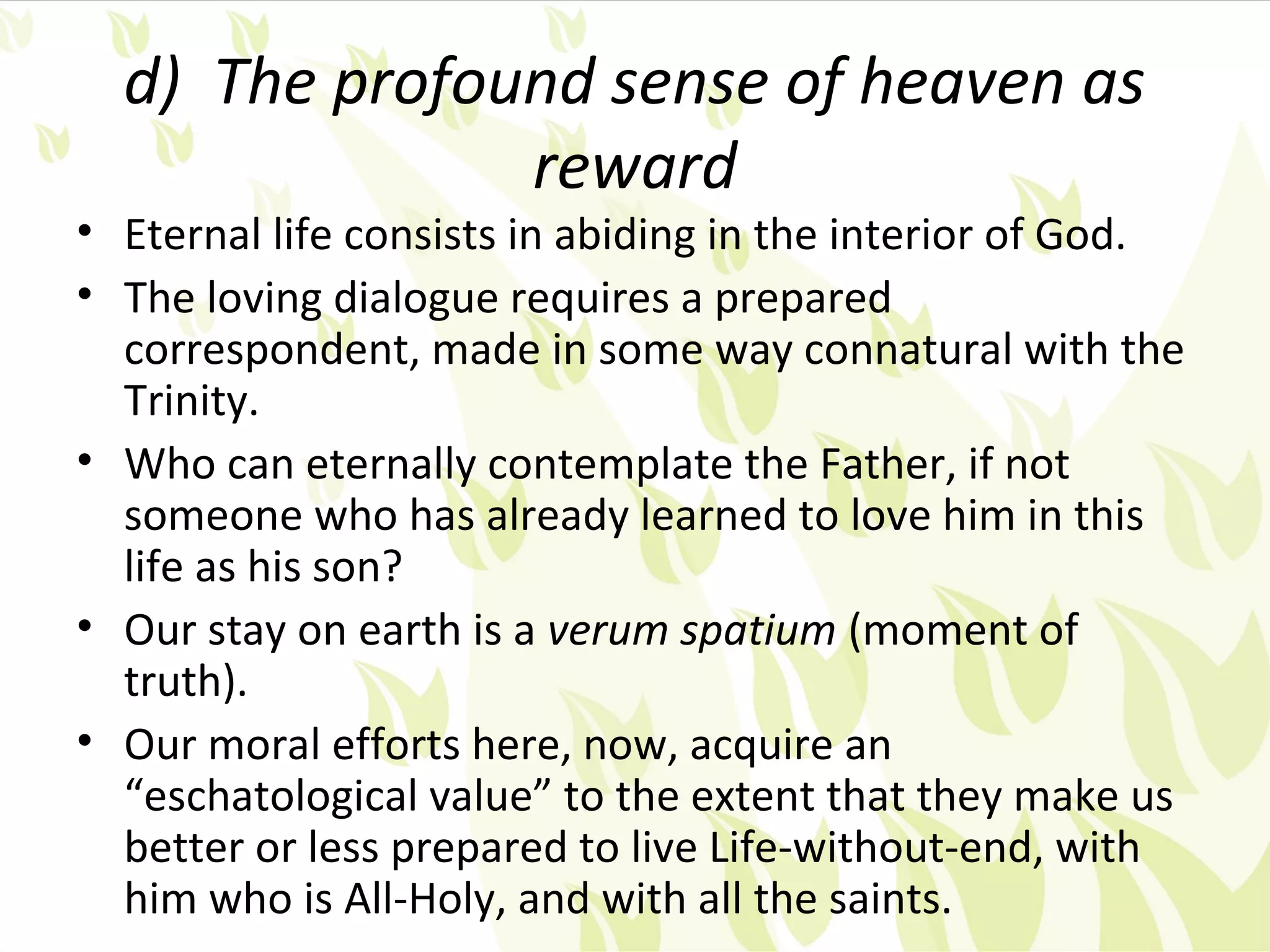d) The profound sense of heaven as
               reward
• Eternal life consists in abiding in the interior of God.
• The loving dialogue requires a prepared
  correspondent, made in some way connatural with the
  Trinity.
• Who can eternally contemplate the Father, if not
  someone who has already learned to love him in this
  life as his son?
• Our stay on earth is a verum spatium (moment of
  truth).
• Our moral efforts here, now, acquire an
  “eschatological value” to the extent that they make us
  better or less prepared to live Life-without-end, with
  him who is All-Holy, and with all the saints.
 