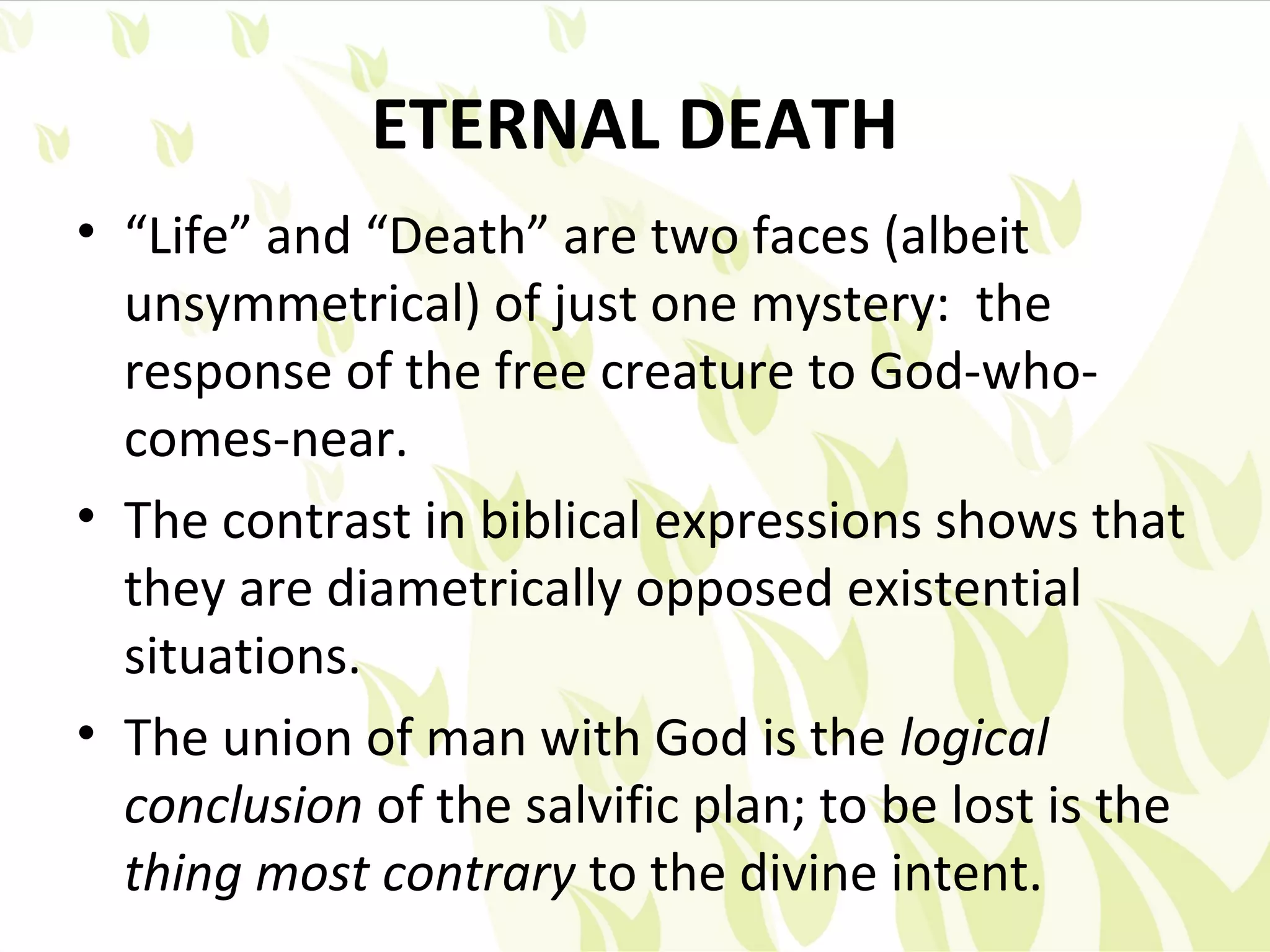 ETERNAL DEATH
• “Life” and “Death” are two faces (albeit
  unsymmetrical) of just one mystery: the
  response of the free creature to God-who-
  comes-near.
• The contrast in biblical expressions shows that
  they are diametrically opposed existential
  situations.
• The union of man with God is the logical
  conclusion of the salvific plan; to be lost is the
  thing most contrary to the divine intent.
 