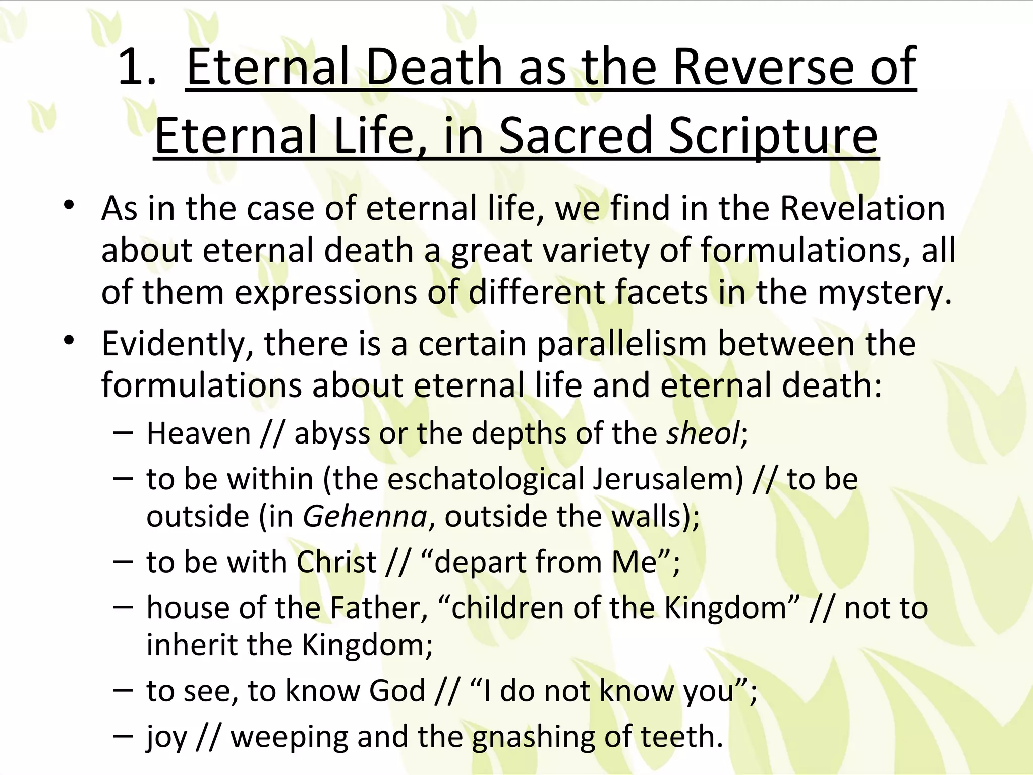 1. Eternal Death as the Reverse of
     Eternal Life, in Sacred Scripture
• As in the case of eternal life, we find in the Revelation
  about eternal death a great variety of formulations, all
  of them expressions of different facets in the mystery.
• Evidently, there is a certain parallelism between the
  formulations about eternal life and eternal death:
   – Heaven // abyss or the depths of the sheol;
   – to be within (the eschatological Jerusalem) // to be
     outside (in Gehenna, outside the walls);
   – to be with Christ // “depart from Me”;
   – house of the Father, “children of the Kingdom” // not to
     inherit the Kingdom;
   – to see, to know God // “I do not know you”;
   – joy // weeping and the gnashing of teeth.
 