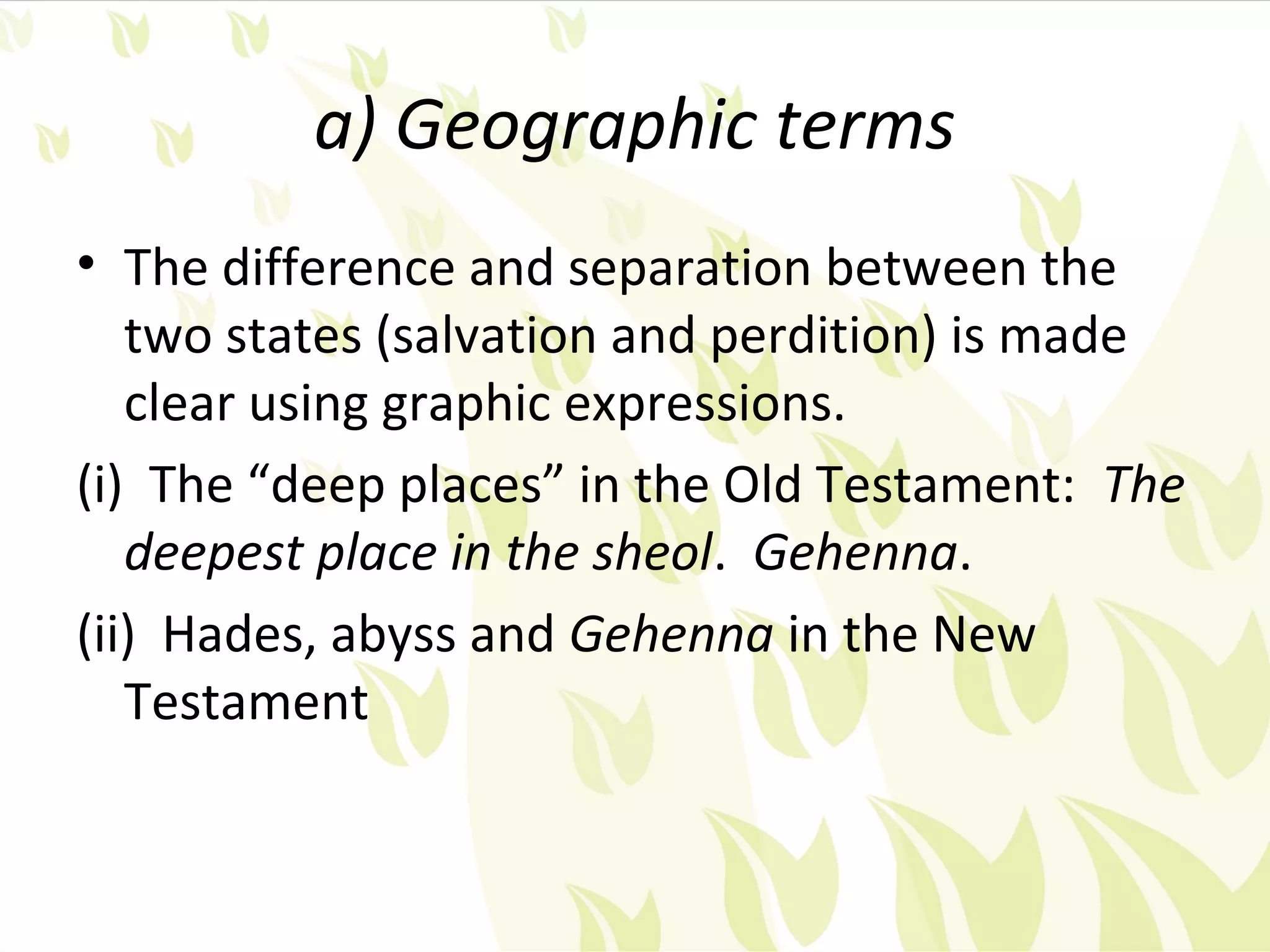 a) Geographic terms
• The difference and separation between the
   two states (salvation and perdition) is made
   clear using graphic expressions.
(i) The “deep places” in the Old Testament: The
   deepest place in the sheol. Gehenna.
(ii) Hades, abyss and Gehenna in the New
   Testament
 