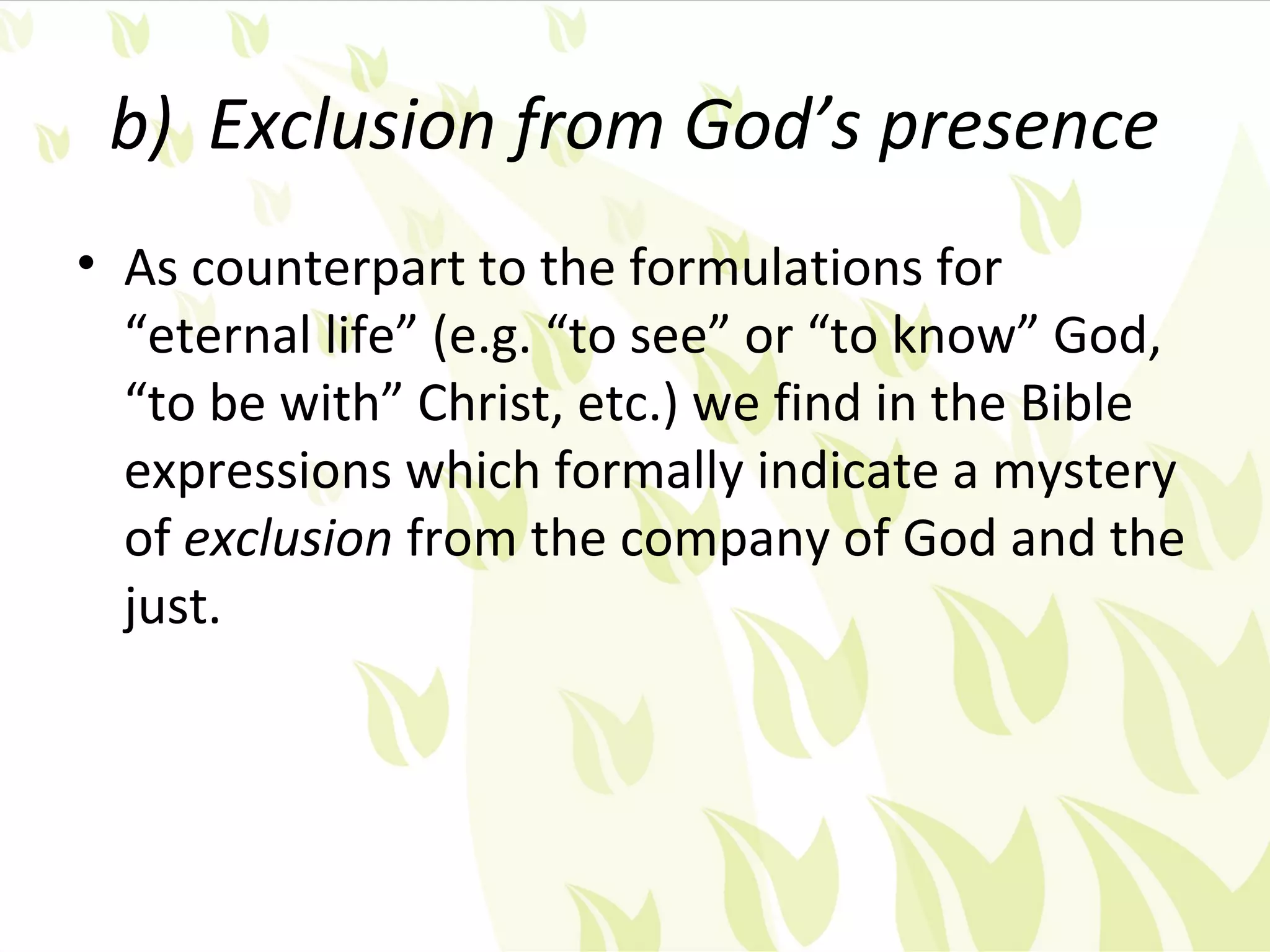 b) Exclusion from God’s presence
• As counterpart to the formulations for
  “eternal life” (e.g. “to see” or “to know” God,
  “to be with” Christ, etc.) we find in the Bible
  expressions which formally indicate a mystery
  of exclusion from the company of God and the
  just.
 