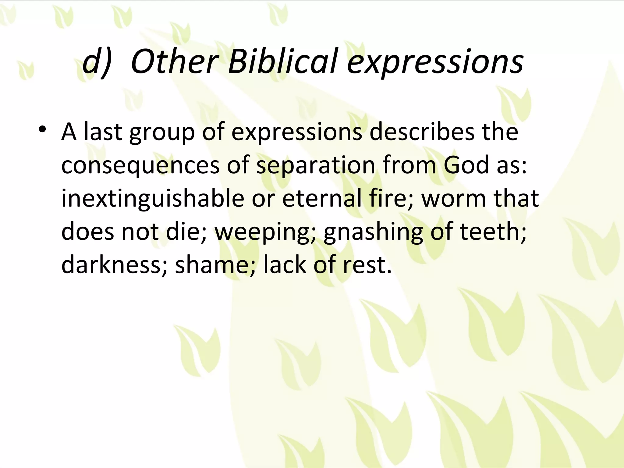 d) Other Biblical expressions
• A last group of expressions describes the
  consequences of separation from God as:
  inextinguishable or eternal fire; worm that
  does not die; weeping; gnashing of teeth;
  darkness; shame; lack of rest.
 