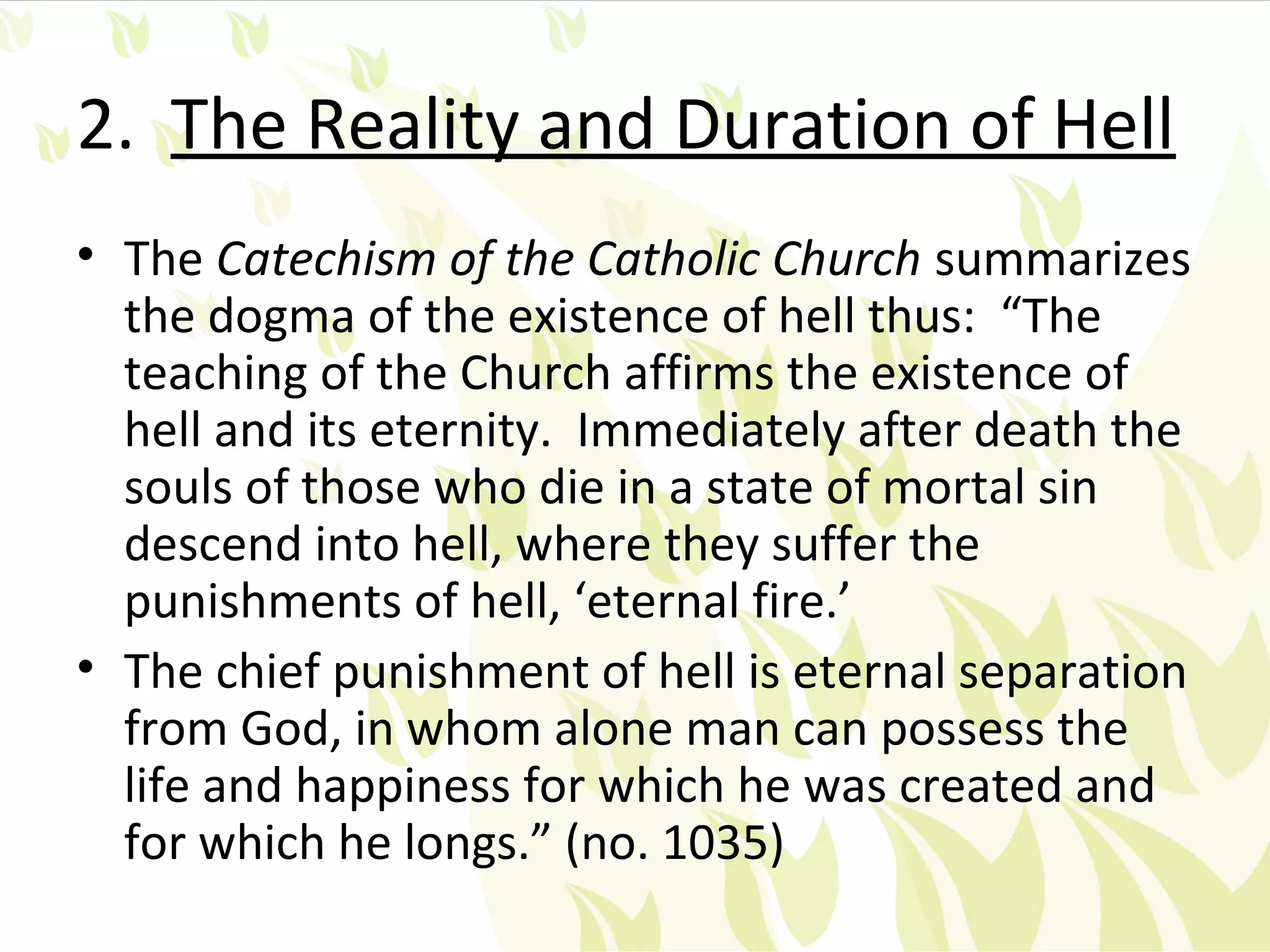 2. The Reality and Duration of Hell
• The Catechism of the Catholic Church summarizes
  the dogma of the existence of hell thus: “The
  teaching of the Church affirms the existence of
  hell and its eternity. Immediately after death the
  souls of those who die in a state of mortal sin
  descend into hell, where they suffer the
  punishments of hell, ‘eternal fire.’
• The chief punishment of hell is eternal separation
  from God, in whom alone man can possess the
  life and happiness for which he was created and
  for which he longs.” (no. 1035)
 