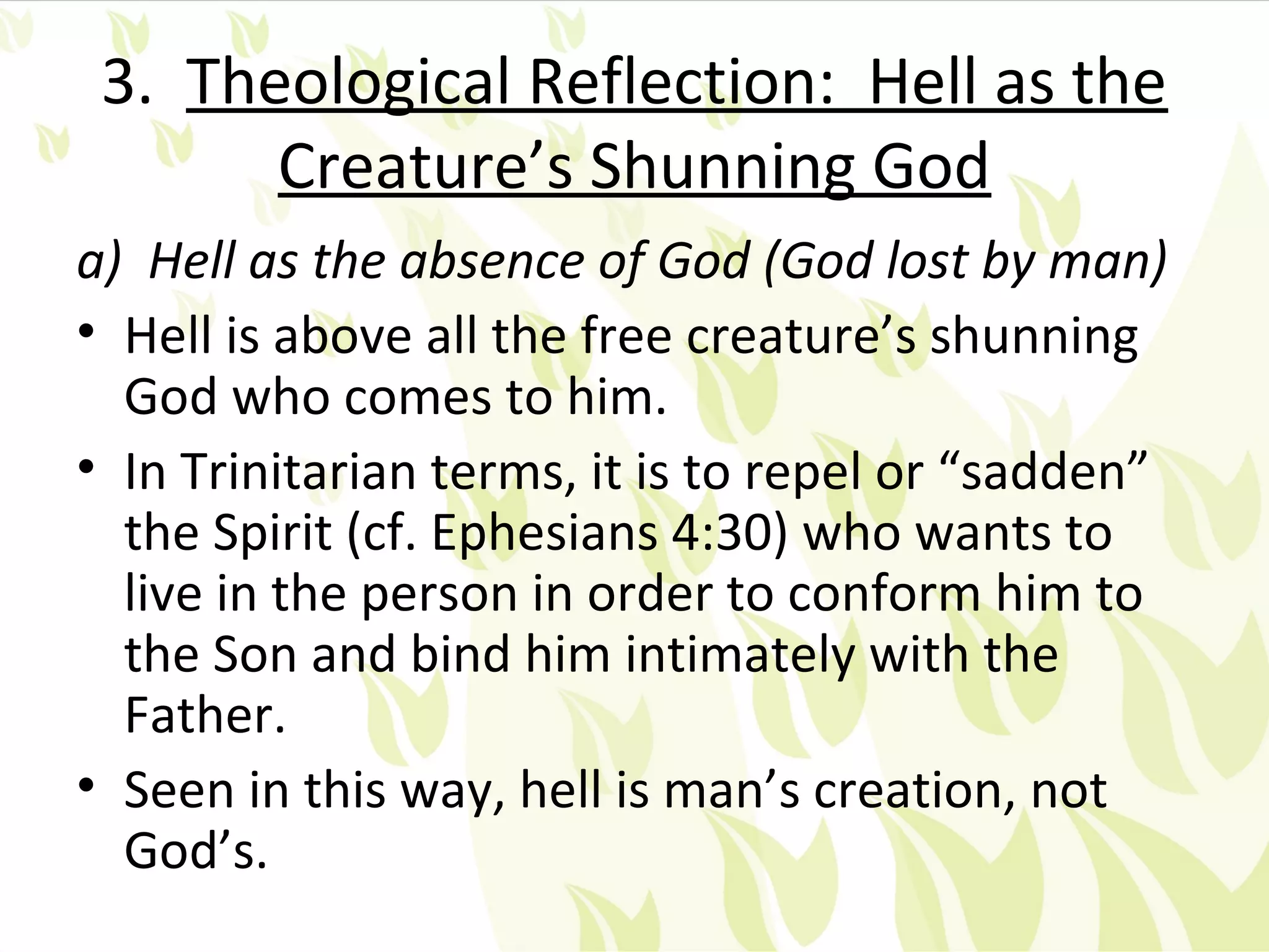 3. Theological Reflection: Hell as the
       Creature’s Shunning God
a) Hell as the absence of God (God lost by man)
• Hell is above all the free creature’s shunning
  God who comes to him.
• In Trinitarian terms, it is to repel or “sadden”
  the Spirit (cf. Ephesians 4:30) who wants to
  live in the person in order to conform him to
  the Son and bind him intimately with the
  Father.
• Seen in this way, hell is man’s creation, not
  God’s.
 