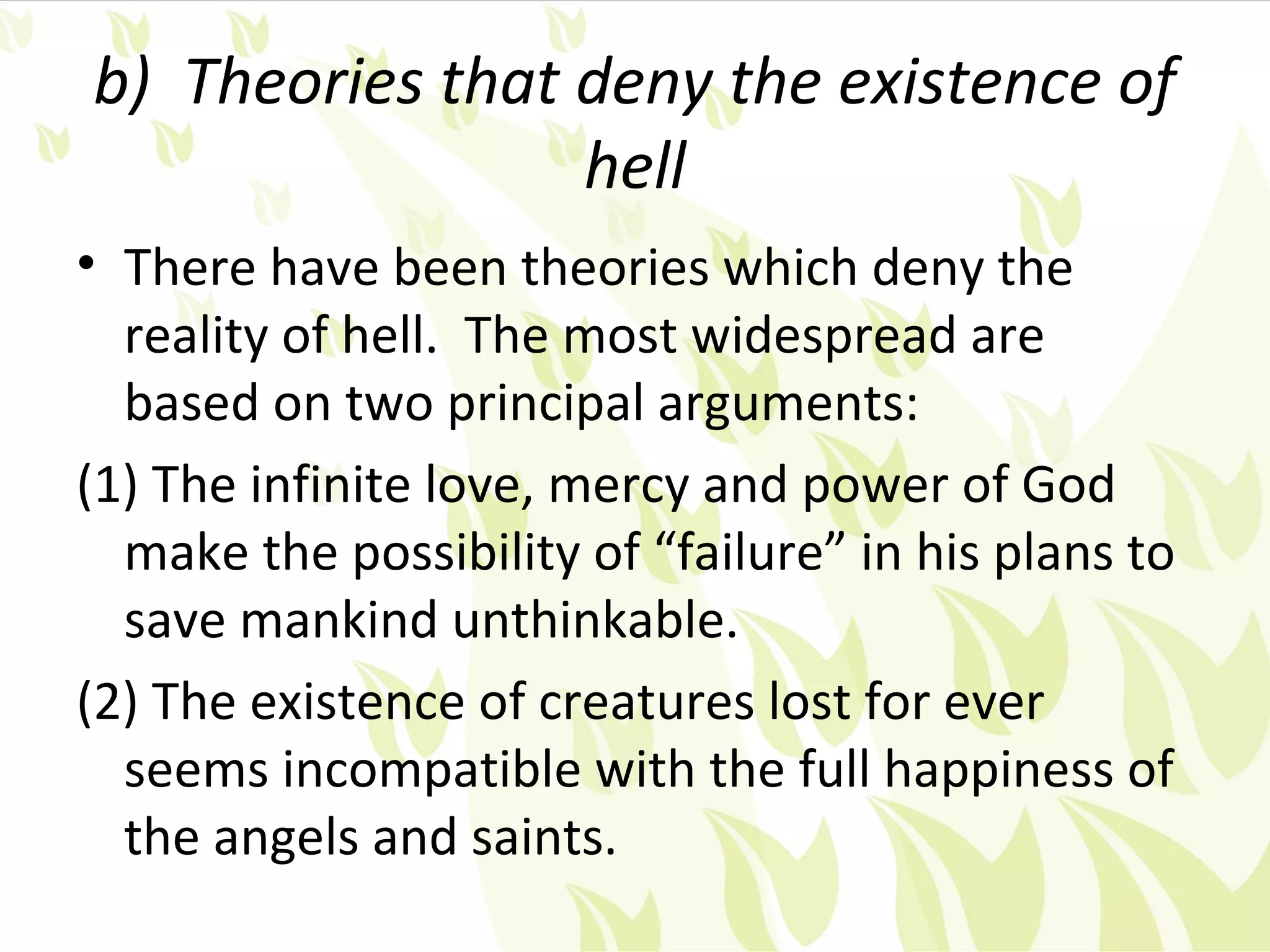 b) Theories that deny the existence of
                 hell
• There have been theories which deny the
  reality of hell. The most widespread are
  based on two principal arguments:
(1) The infinite love, mercy and power of God
  make the possibility of “failure” in his plans to
  save mankind unthinkable.
(2) The existence of creatures lost for ever
  seems incompatible with the full happiness of
  the angels and saints.
 