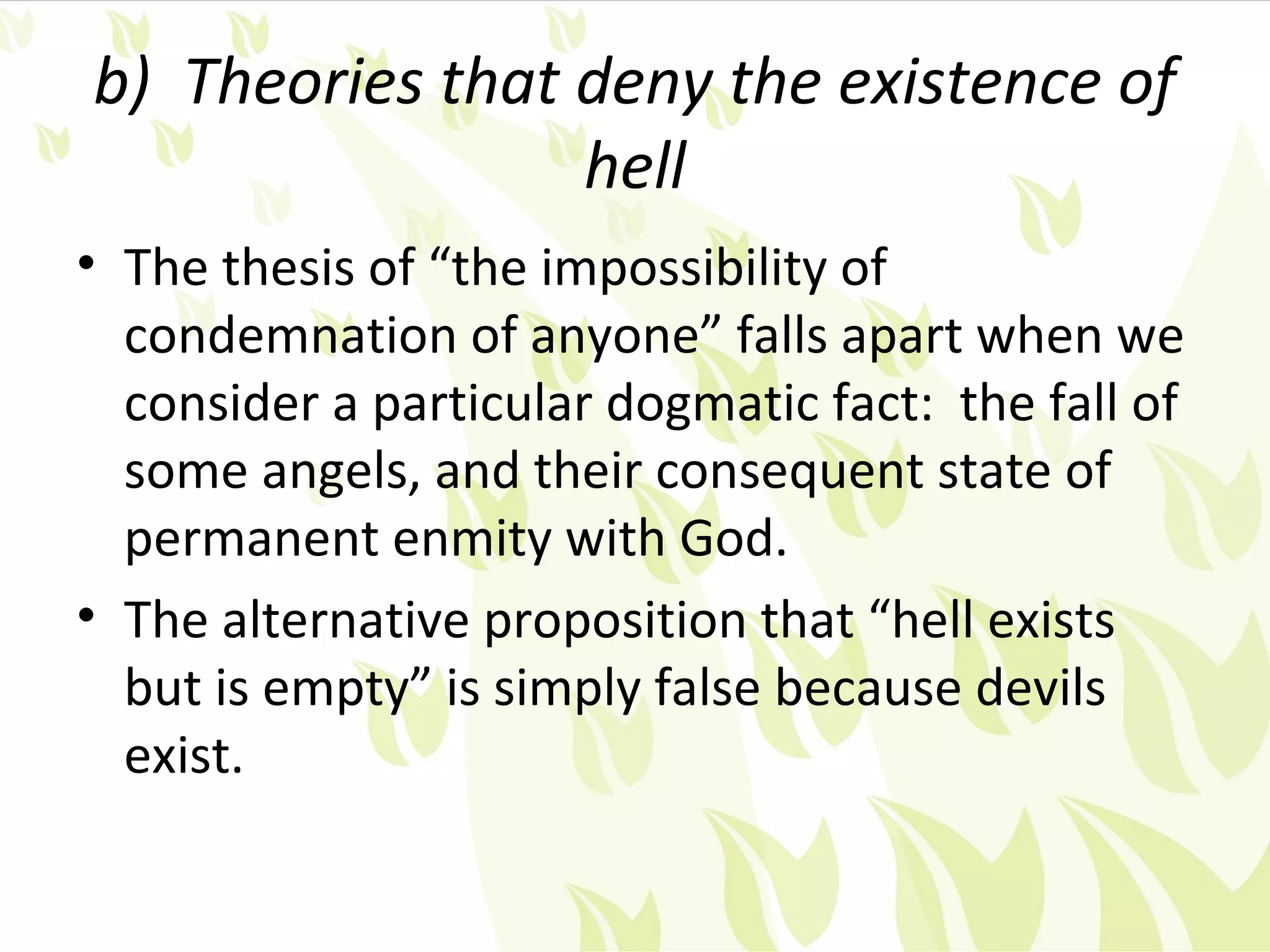 b) Theories that deny the existence of
                 hell
• The thesis of “the impossibility of
  condemnation of anyone” falls apart when we
  consider a particular dogmatic fact: the fall of
  some angels, and their consequent state of
  permanent enmity with God.
• The alternative proposition that “hell exists
  but is empty” is simply false because devils
  exist.
 