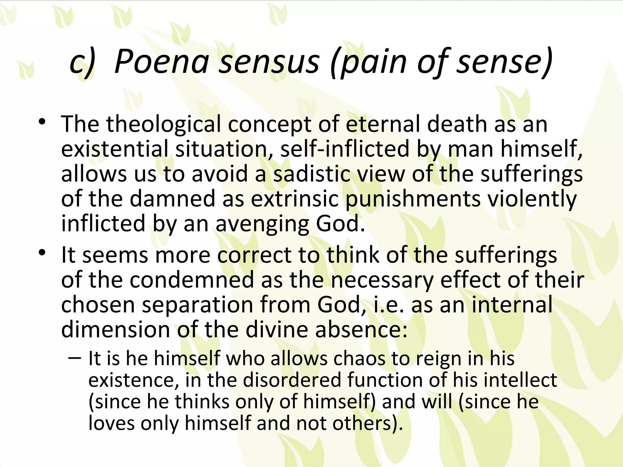 c) Poena sensus (pain of sense)
• The theological concept of eternal death as an
  existential situation, self-inflicted by man himself,
  allows us to avoid a sadistic view of the sufferings
  of the damned as extrinsic punishments violently
  inflicted by an avenging God.
• It seems more correct to think of the sufferings
  of the condemned as the necessary effect of their
  chosen separation from God, i.e. as an internal
  dimension of the divine absence:
   – It is he himself who allows chaos to reign in his
     existence, in the disordered function of his intellect
     (since he thinks only of himself) and will (since he
     loves only himself and not others).
 