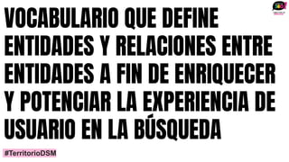 VOCABULARIO QUE DEFINE
ENTIDADES Y RELACIONES ENTRE
ENTIDADES A FIN DE ENRIQUECER
Y POTENCIAR LA EXPERIENCIA DE
USUARIO EN LA BÚSQUEDA
#TerritorioDSM
 