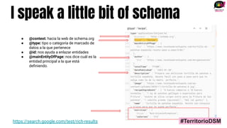 I speak a little bit of schema
https://search.google.com/test/rich-results
● @context: hacia la web de schema.org
● @type: tipo o categoría de marcado de
datos a la que pertenece
● @id: nos ayuda a enlazar entidades
● @mainEntityOfPage: nos dice cuál es la
entidad principal a la que está
deﬁniendo.
#TerritorioDSM
 