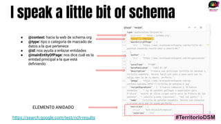 I speak a little bit of schema
https://search.google.com/test/rich-results
● @context: hacia la web de schema.org
● @type: tipo o categoría de marcado de
datos a la que pertenece
● @id: nos ayuda a enlazar entidades
● @mainEntityOfPage: nos dice cuál es la
entidad principal a la que está
deﬁniendo.
ELEMENTO ANIDADO
#TerritorioDSM
 