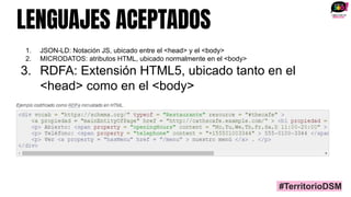 LENGUAJES ACEPTADOS
1. JSON-LD: Notación JS, ubicado entre el <head> y el <body>
2. MICRODATOS: atributos HTML, ubicado normalmente en el <body>
3. RDFA: Extensión HTML5, ubicado tanto en el
<head> como en el <body>
#TerritorioDSM
 