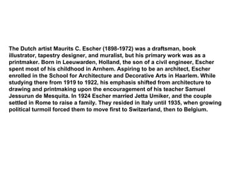 The Dutch artist Maurits C. Escher (1898-1972) was a draftsman, book illustrator, tapestry designer, and muralist, but his primary work was as a printmaker. Born in Leeuwarden, Holland, the son of a civil engineer, Escher spent most of his childhood in Arnhem. Aspiring to be an architect, Escher enrolled in the School for Architecture and Decorative Arts in Haarlem. While studying there from 1919 to 1922, his emphasis shifted from architecture to drawing and printmaking upon the encouragement of his teacher Samuel Jessurun de Mesquita. In 1924 Escher married Jetta Umiker, and the couple settled in Rome to raise a family. They resided in Italy until 1935, when growing political turmoil forced them to move first to Switzerland, then to Belgium.  