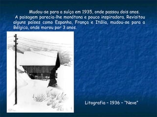 Mudou-se para a suíça em 1935, onde passou dois anos. A paisagem parecia-lhe monótona e pouco inspiradora. Revisitou alguns países como Espanha, França e Itália, mudou-se para a Bélgica, onde morou por 3 anos. Litografia – 1936 – “Neve” 