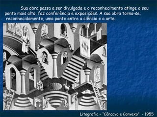 Sua obra passa a ser divulgada e o reconhecimento atinge o seu  ponto mais alto, faz conferência e exposições. A sua obra torna-se, reconhecidamente, uma ponte entre a ciência e a arte.  Litografia – “Côncavo e Convexo”  - 1955 