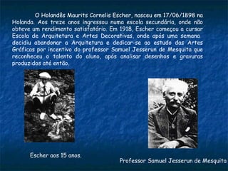O Holandês Maurits Cornelis Escher, nasceu em 17/06/1898 na Holanda.   Aos treze anos ingressou numa escola secundária, onde não obteve um rendimento satisfatório. Em 1918, Escher começou a cursar Escola de Arquitetura e Artes Decorativas, onde após uma semana  decidiu abandonar a Arquitetura e dedicar-se ao estudo das Artes Gráficas por incentivo do professor Samuel Jesserun de Mesquita que reconheceu o talento do aluno, após analisar desenhos e gravuras produzidos até então.  Professor Samuel Jesserun de Mesquita Escher aos 15 anos. 