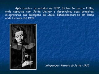 Após concluir os estudos em 1922, Escher foi para a Itália, onde casou-se com Jetta Umiker e desenvolveu suas primeiras xilogravuras das paisagens da Itália. Estabeleceram-se em Roma onde ficaram até 1935.  Xilogravura - Retrato de Jetta - 1925   