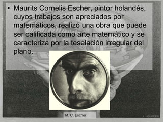 • Maurits Cornelis Escher, pintor holandés,
  cuyos trabajos son apreciados por
  matemáticos, realizó una obra que puede
  ser calificada como arte matemático y se
  caracteriza por la teselación irregular del
  plano.




                  M. C. Escher
 