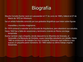 BiografíaBiografía
Maurits Cornelis Escher nació en Leeuwarden el 17 de Junio de 1898 y falleció el 27 deMaurits Cornelis Escher nació en Leeuwarden el 17 de Junio de 1898 y falleció el 27 de
Marzo de 1972 en Hilversum.Marzo de 1972 en Hilversum.
fue un artista holandés conocido por sus grabados litográficos que tratan sobre figurasfue un artista holandés conocido por sus grabados litográficos que tratan sobre figuras
imposibles y mundos imaginarios.imposibles y mundos imaginarios.
En 1919 comenzó a estudiar en la Escuela de Arquitectura, pero abandonó sus estudios.En 1919 comenzó a estudiar en la Escuela de Arquitectura, pero abandonó sus estudios.
Hacia 1922 fue a Italia de vacaciones y terminaría viviendo en Roma una largaHacia 1922 fue a Italia de vacaciones y terminaría viviendo en Roma una larga
temporada.temporada.
Escher también viajó a España, donde descubriría la Alhambra de Granada, elEscher también viajó a España, donde descubriría la Alhambra de Granada, el
Generalife y la Mezquita de Córdoba, cuyas maravillas estudiaría con detalle. HastaGeneralife y la Mezquita de Córdoba, cuyas maravillas estudiaría con detalle. Hasta
1962 su producción de trabajos fue muy constante. Entonces cayó enfermo y eso1962 su producción de trabajos fue muy constante. Entonces cayó enfermo y eso
supuso un pequeño parón transitorio. En 1969 realizó su último trabajo original,supuso un pequeño parón transitorio. En 1969 realizó su último trabajo original,
Serpientes.Serpientes.
 