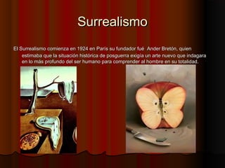 SurrealismoSurrealismo
El Surrealismo comienza en 1924 en París su fundador fuéEl Surrealismo comienza en 1924 en París su fundador fué Ander Bretón, quienAnder Bretón, quien
estimaba que la situación histórica de posguerra exigía un arte nuevo que indagaraestimaba que la situación histórica de posguerra exigía un arte nuevo que indagara
en lo más profundo del ser humano para comprender al hombre en su totalidad.en lo más profundo del ser humano para comprender al hombre en su totalidad.
 
